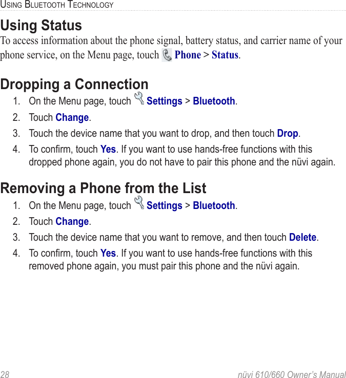 28  nüvi 610/660 Owner’s ManualUSING BLUETOOTH TECHNOLOGYUsing StatusTo access information about the phone signal, battery status, and carrier name of your phone service, on the Menu page, touch   Phone &gt; Status.Dropping a Connection1.  On the Menu page, touch   Settings &gt; Bluetooth. 2.  Touch Change.3.  Touch the device name that you want to drop, and then touch Drop. 4.  To conﬁrm, touch Yes. If you want to use hands-free functions with this dropped phone again, you do not have to pair this phone and the nüvi again.Removing a Phone from the List1.  On the Menu page, touch   Settings &gt; Bluetooth. 2.  Touch Change.3.  Touch the device name that you want to remove, and then touch Delete. 4.  To conﬁrm, touch Yes. If you want to use hands-free functions with this removed phone again, you must pair this phone and the nüvi again.