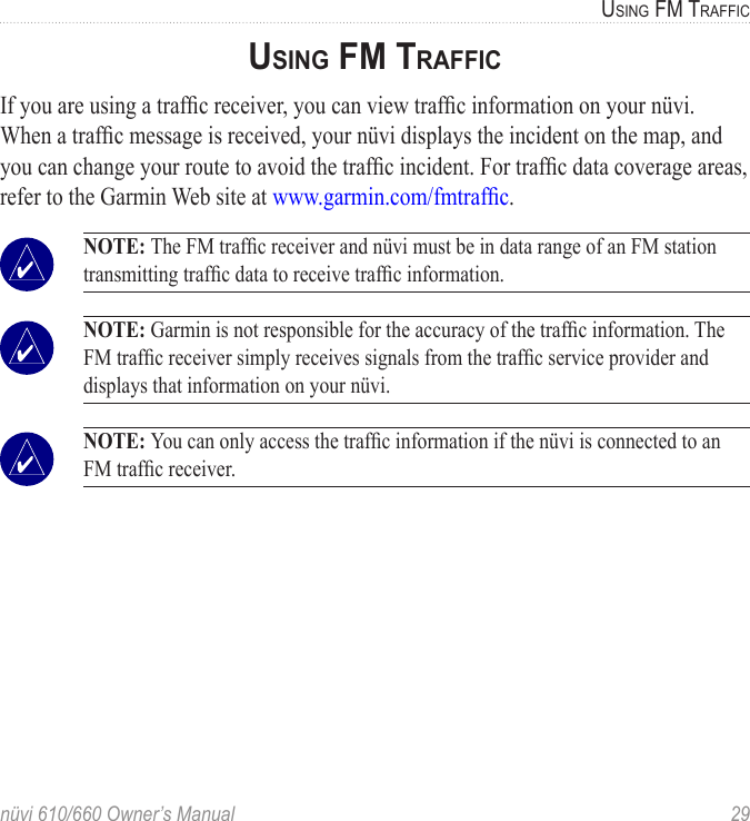 nüvi 610/660 Owner’s Manual  29USING FM TRAFFICUSING FM TRAFFICIf you are using a trafﬁc receiver, you can view trafﬁc information on your nüvi. When a trafﬁc message is received, your nüvi displays the incident on the map, and you can change your route to avoid the trafﬁc incident. For trafﬁc data coverage areas, refer to the Garmin Web site at www.garmin.com/fmtrafﬁc.  NOTE: The FM trafﬁc receiver and nüvi must be in data range of an FM station transmitting trafﬁc data to receive trafﬁc information.  NOTE: Garmin is not responsible for the accuracy of the trafﬁc information. The FM trafﬁc receiver simply receives signals from the trafﬁc service provider and displays that information on your nüvi.  NOTE: You can only access the trafﬁc information if the nüvi is connected to an FM trafﬁc receiver. 