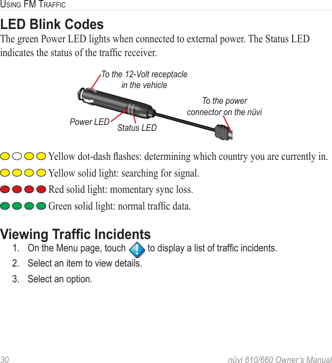 30  nüvi 610/660 Owner’s ManualUSING FM TRAFFICLED Blink CodesThe green Power LED lights when connected to external power. The Status LED indicates the status of the trafﬁc receiver.To the power connector on the nüviTo the 12-Volt receptacle in the vehiclePower LED Status LED Yellow dot-dash ﬂashes: determining which country you are currently in. Yellow solid light: searching for signal. Red solid light: momentary sync loss. Green solid light: normal trafﬁc data.Viewing Trafﬁc Incidents1.  On the Menu page, touch   to display a list of trafﬁc incidents.2.  Select an item to view details.3.  Select an option.