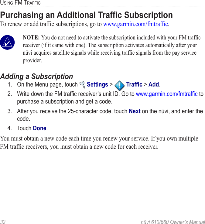 32  nüvi 610/660 Owner’s ManualUSING FM TRAFFICPurchasing an Additional Trafﬁc SubscriptionTo renew or add trafﬁc subscriptions, go to www.garmin.com/fmtrafﬁc.  NOTE: You do not need to activate the subscription included with your FM trafﬁc receiver (if it came with one). The subscription activates automatically after your nüvi acquires satellite signals while receiving trafﬁc signals from the pay service provider. Adding a Subscription1.  On the Menu page, touch   Settings &gt;   Trafﬁc &gt; Add. 2.  Write down the FM trafﬁc receiver’s unit ID. Go to www.garmin.com/fmtrafﬁc to purchase a subscription and get a code.3.  After you receive the 25-character code, touch Next on the nüvi, and enter the code. 4.  Touch Done. You must obtain a new code each time you renew your service. If you own multiple FM trafﬁc receivers, you must obtain a new code for each receiver.