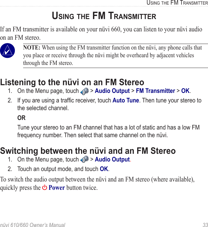 nüvi 610/660 Owner’s Manual  33USING THE FM TRANSMITTERUSING THE FM TRANSMITTERIf an FM transmitter is available on your nüvi 660, you can listen to your nüvi audio on an FM stereo. NOTE: When using the FM transmitter function on the nüvi, any phone calls that you place or receive through the nüvi might be overheard by adjacent vehicles through the FM stereo.Listening to the nüvi on an FM Stereo1.  On the Menu page, touch   &gt; Audio Output &gt; FM Transmitter &gt; OK.2.  If you are using a trafﬁc receiver, touch Auto Tune. Then tune your stereo to the selected channel. OR  Tune your stereo to an FM channel that has a lot of static and has a low FM frequency number. Then select that same channel on the nüvi.Switching between the nüvi and an FM Stereo1.  On the Menu page, touch   &gt; Audio Output.2.  Touch an output mode, and touch OK.To switch the audio output between the nüvi and an FM stereo (where available), quickly press the   Power button twice. 
