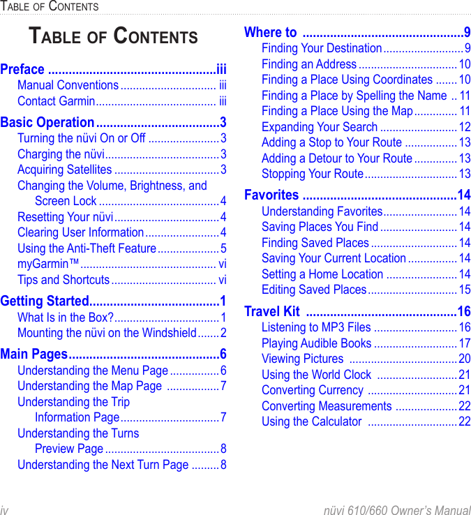 iv  nüvi 610/660 Owner’s ManualTABLE OF CONTENTSTABLE OF CONTENTSPreface .................................................iiiManual Conventions ............................... iiiContact Garmin ....................................... iiiBasic Operation ....................................3Turning the nüvi On or Off .......................3Charging the nüvi .....................................3Acquiring Satellites ..................................3Changing the Volume, Brightness, and Screen Lock .......................................4Resetting Your nüvi ..................................4Clearing User Information ........................4Using the Anti-Theft Feature .................... 5myGarmin™ ............................................ viTips and Shortcuts .................................. viGetting Started ......................................1What Is in the Box? ..................................1Mounting the nüvi on the Windshield .......2Main Pages ............................................6Understanding the Menu Page ................6Understanding the Map Page  .................7Understanding the Trip  Information Page ................................7Understanding the Turns  Preview Page .....................................8Understanding the Next Turn Page .........8Where to  ...............................................9Finding Your Destination ..........................9Finding an Address ................................10Finding a Place Using Coordinates .......10Finding a Place by Spelling the Name  .. 11Finding a Place Using the Map .............. 11Expanding Your Search .........................12Adding a Stop to Your Route .................13Adding a Detour to Your Route ..............13Stopping Your Route ..............................13Favorites .............................................14Understanding Favorites ........................14Saving Places You Find .........................14Finding Saved Places ............................14Saving Your Current Location ................14Setting a Home Location .......................14Editing Saved Places .............................15Travel Kit  ............................................16Listening to MP3 Files ...........................16Playing Audible Books ...........................17Viewing Pictures  ...................................20Using the World Clock  ..........................21Converting Currency  .............................21Converting Measurements  ....................22Using the Calculator  .............................22