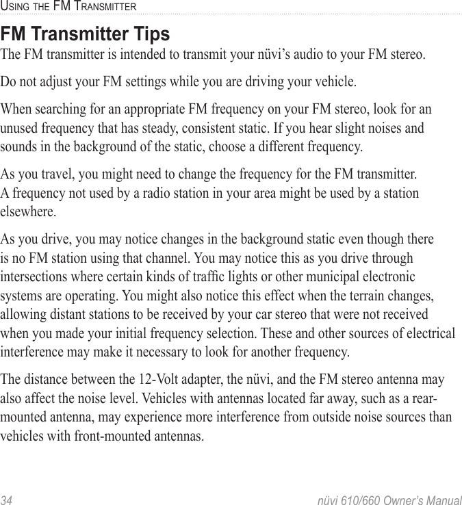 34  nüvi 610/660 Owner’s ManualUSING THE FM TRANSMITTERFM Transmitter TipsThe FM transmitter is intended to transmit your nüvi’s audio to your FM stereo.Do not adjust your FM settings while you are driving your vehicle. When searching for an appropriate FM frequency on your FM stereo, look for an unused frequency that has steady, consistent static. If you hear slight noises and sounds in the background of the static, choose a different frequency.As you travel, you might need to change the frequency for the FM transmitter. A frequency not used by a radio station in your area might be used by a station elsewhere. As you drive, you may notice changes in the background static even though there is no FM station using that channel. You may notice this as you drive through intersections where certain kinds of trafﬁc lights or other municipal electronic systems are operating. You might also notice this effect when the terrain changes, allowing distant stations to be received by your car stereo that were not received when you made your initial frequency selection. These and other sources of electrical interference may make it necessary to look for another frequency. The distance between the 12-Volt adapter, the nüvi, and the FM stereo antenna may also affect the noise level. Vehicles with antennas located far away, such as a rear-mounted antenna, may experience more interference from outside noise sources than vehicles with front-mounted antennas. 