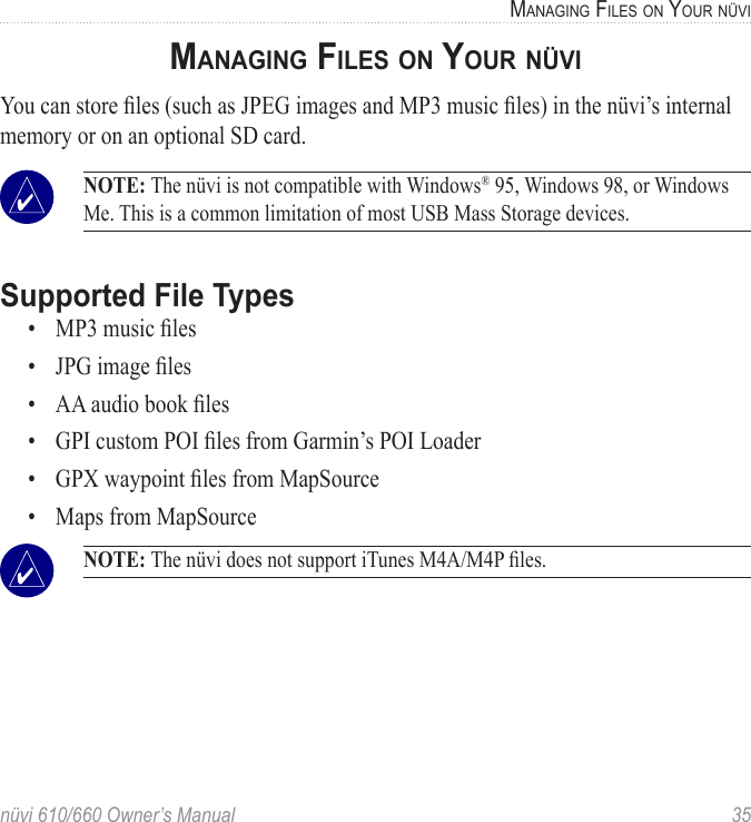 nüvi 610/660 Owner’s Manual  35MANAGING FILES ON YOUR NÜVIMANAGING FILES ON YOUR NÜVIYou can store ﬁles (such as JPEG images and MP3 music ﬁles) in the nüvi’s internal memory or on an optional SD card.  NOTE: The nüvi is not compatible with Windows® 95, Windows 98, or Windows Me. This is a common limitation of most USB Mass Storage devices. Supported File Types•  MP3 music ﬁles•  JPG image ﬁles•  AA audio book ﬁles•  GPI custom POI ﬁles from Garmin’s POI Loader•  GPX waypoint ﬁles from MapSource•  Maps from MapSource NOTE: The nüvi does not support iTunes M4A/M4P ﬁles. 