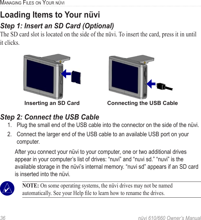 36  nüvi 610/660 Owner’s ManualMANAGING FILES ON YOUR NÜVILoading Items to Your nüviStep 1: Insert an SD Card (Optional)The SD card slot is located on the side of the nüvi. To insert the card, press it in until it clicks. Inserting an SD Card                  Connecting the USB CableStep 2: Connect the USB Cable1.  Plug the small end of the USB cable into the connector on the side of the nüvi. 2.  Connect the larger end of the USB cable to an available USB port on your computer. After you connect your nüvi to your computer, one or two additional drives appear in your computer’s list of drives: “nuvi” and “nuvi sd.” “nuvi” is the available storage in the nüvi’s internal memory. “nuvi sd” appears if an SD card is inserted into the nüvi. NOTE: On some operating systems, the nüvi drives may not be named automatically. See your Help ﬁle to learn how to rename the drives. 