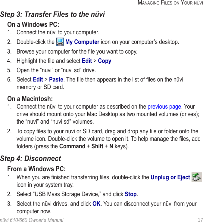 nüvi 610/660 Owner’s Manual  37MANAGING FILES ON YOUR NÜVIStep 3: Transfer Files to the nüvi On a Windows PC:1.  Connect the nüvi to your computer. 2.  Double-click the   My Computer icon on your computer’s desktop. 3.  Browse your computer for the ﬁle you want to copy. 4.  Highlight the ﬁle and select Edit &gt; Copy. 5.  Open the “nuvi” or “nuvi sd” drive.6.  Select Edit &gt; Paste. The ﬁle then appears in the list of ﬁles on the nüvi memory or SD card. On a Macintosh:1.  Connect the nüvi to your computer as described on the previous page. Your drive should mount onto your Mac Desktop as two mounted volumes (drives); the “nuvi” and “nuvi sd” volumes.2.  To copy ﬁles to your nuvi or SD card, drag and drop any ﬁle or folder onto the volume icon. Double-click the volume to open it. To help manage the ﬁles, add folders (press the Command + Shift + N keys). Step 4: DisconnectFrom a Windows PC:1.  When you are ﬁnished transferring ﬁles, double-click the Unplug or Eject   icon in your system tray. 2.  Select “USB Mass Storage Device,” and click Stop. 3.  Select the nüvi drives, and click OK. You can disconnect your nüvi from your computer now. 