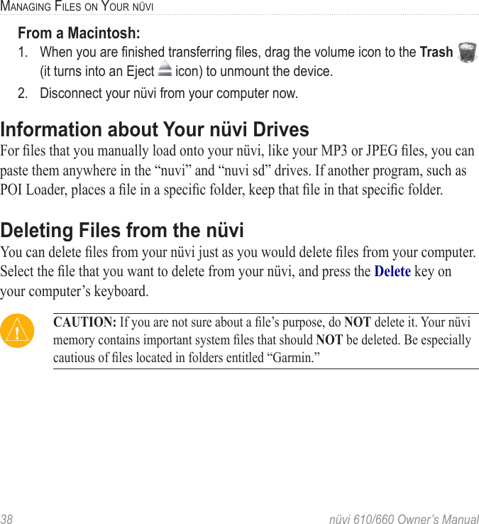 38  nüvi 610/660 Owner’s ManualMANAGING FILES ON YOUR NÜVIFrom a Macintosh:1.  When you are ﬁnished transferring ﬁles, drag the volume icon to the Trash   (it turns into an Eject   icon) to unmount the device. 2.  Disconnect your nüvi from your computer now.Information about Your nüvi DrivesFor ﬁles that you manually load onto your nüvi, like your MP3 or JPEG ﬁles, you can paste them anywhere in the “nuvi” and “nuvi sd” drives. If another program, such as POI Loader, places a ﬁle in a speciﬁc folder, keep that ﬁle in that speciﬁc folder.Deleting Files from the nüviYou can delete ﬁles from your nüvi just as you would delete ﬁles from your computer.Select the ﬁle that you want to delete from your nüvi, and press the Delete key on your computer’s keyboard.  CAUTION: If you are not sure about a ﬁle’s purpose, do NOT delete it. Your nüvi memory contains important system ﬁles that should NOT be deleted. Be especially cautious of ﬁles located in folders entitled “Garmin.”