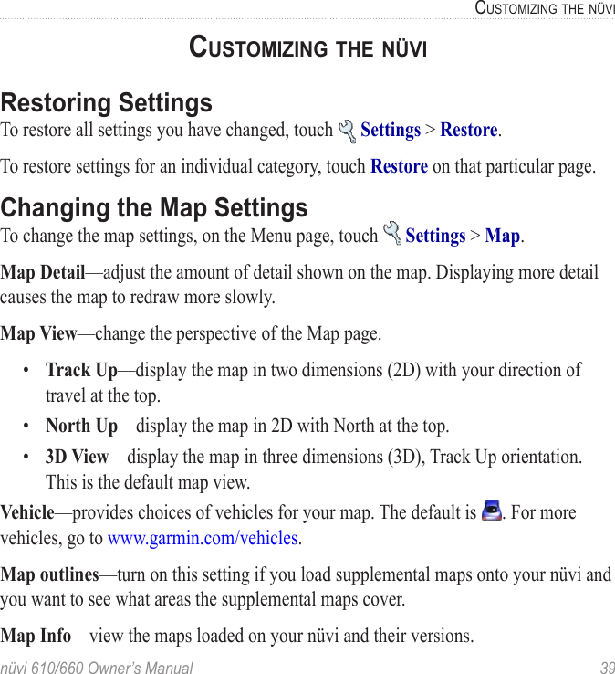 nüvi 610/660 Owner’s Manual  39CUSTOMIZING THE NÜVICUSTOMIZING THE NÜVIRestoring SettingsTo restore all settings you have changed, touch   Settings &gt; Restore. To restore settings for an individual category, touch Restore on that particular page. Changing the Map SettingsTo change the map settings, on the Menu page, touch   Settings &gt; Map. Map Detail—adjust the amount of detail shown on the map. Displaying more detail causes the map to redraw more slowly. Map View—change the perspective of the Map page. •  Track Up—display the map in two dimensions (2D) with your direction of travel at the top.•   North Up—display the map in 2D with North at the top.•  3D View—display the map in three dimensions (3D), Track Up orientation. This is the default map view.Vehicle—provides choices of vehicles for your map. The default is  . For more vehicles, go to www.garmin.com/vehicles.Map outlines—turn on this setting if you load supplemental maps onto your nüvi and you want to see what areas the supplemental maps cover.Map Info—view the maps loaded on your nüvi and their versions. 