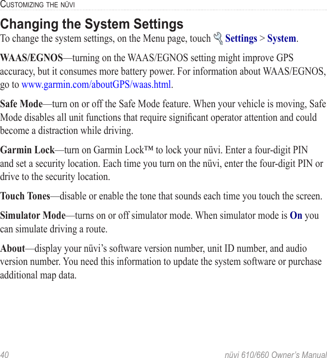 40  nüvi 610/660 Owner’s ManualCUSTOMIZING THE NÜVIChanging the System SettingsTo change the system settings, on the Menu page, touch   Settings &gt; System. WAAS/EGNOS—turning on the WAAS/EGNOS setting might improve GPS accuracy, but it consumes more battery power. For information about WAAS/EGNOS, go to www.garmin.com/aboutGPS/waas.html.Safe Mode—turn on or off the Safe Mode feature. When your vehicle is moving, Safe Mode disables all unit functions that require signiﬁcant operator attention and could become a distraction while driving. Garmin Lock—turn on Garmin Lock™ to lock your nüvi. Enter a four-digit PIN and set a security location. Each time you turn on the nüvi, enter the four-digit PIN or drive to the security location. Touch Tones—disable or enable the tone that sounds each time you touch the screen.Simulator Mode—turns on or off simulator mode. When simulator mode is On you can simulate driving a route.About—display your nüvi’s software version number, unit ID number, and audio version number. You need this information to update the system software or purchase additional map data.