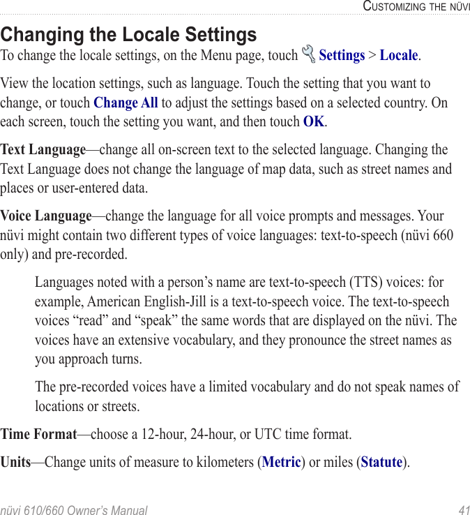 nüvi 610/660 Owner’s Manual  41CUSTOMIZING THE NÜVIChanging the Locale SettingsTo change the locale settings, on the Menu page, touch   Settings &gt; Locale. View the location settings, such as language. Touch the setting that you want to change, or touch Change All to adjust the settings based on a selected country. On each screen, touch the setting you want, and then touch OK. Text Language—change all on-screen text to the selected language. Changing the Text Language does not change the language of map data, such as street names and places or user-entered data. Voice Language—change the language for all voice prompts and messages. Your nüvi might contain two different types of voice languages: text-to-speech (nüvi 660 only) and pre-recorded. Languages noted with a person’s name are text-to-speech (TTS) voices: for example, American English-Jill is a text-to-speech voice. The text-to-speech voices “read” and “speak” the same words that are displayed on the nüvi. The voices have an extensive vocabulary, and they pronounce the street names as you approach turns. The pre-recorded voices have a limited vocabulary and do not speak names of locations or streets. Time Format—choose a 12-hour, 24-hour, or UTC time format.Units—Change units of measure to kilometers (Metric) or miles (Statute). 