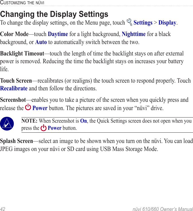 42  nüvi 610/660 Owner’s ManualCUSTOMIZING THE NÜVIChanging the Display SettingsTo change the display settings, on the Menu page, touch   Settings &gt; Display. Color Mode—touch Daytime for a light background, Nighttime for a black background, or Auto to automatically switch between the two. Backlight Timeout—touch the length of time the backlight stays on after external power is removed. Reducing the time the backlight stays on increases your battery life. Touch Screen—recalibrates (or realigns) the touch screen to respond properly. Touch Recalibrate and then follow the directions. Screenshot—enables you to take a picture of the screen when you quickly press and release the   Power button. The pictures are saved in your “nüvi” drive.  NOTE: When Screenshot is On, the Quick Settings screen does not open when you press the   Power button. Splash Screen—select an image to be shown when you turn on the nüvi. You can load JPEG images on your nüvi or SD card using USB Mass Storage Mode. 