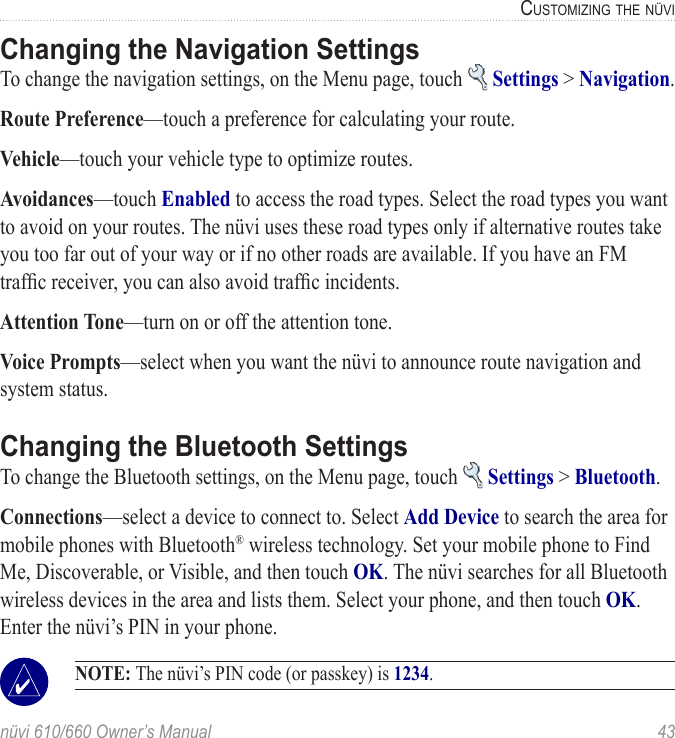 nüvi 610/660 Owner’s Manual  43CUSTOMIZING THE NÜVIChanging the Navigation SettingsTo change the navigation settings, on the Menu page, touch   Settings &gt; Navigation. Route Preference—touch a preference for calculating your route.Vehicle—touch your vehicle type to optimize routes. Avoidances—touch Enabled to access the road types. Select the road types you want to avoid on your routes. The nüvi uses these road types only if alternative routes take you too far out of your way or if no other roads are available. If you have an FM trafﬁc receiver, you can also avoid trafﬁc incidents.Attention Tone—turn on or off the attention tone.Voice Prompts—select when you want the nüvi to announce route navigation and system status. Changing the Bluetooth SettingsTo change the Bluetooth settings, on the Menu page, touch   Settings &gt; Bluetooth. Connections—select a device to connect to. Select Add Device to search the area for mobile phones with Bluetooth® wireless technology. Set your mobile phone to Find Me, Discoverable, or Visible, and then touch OK. The nüvi searches for all Bluetooth wireless devices in the area and lists them. Select your phone, and then touch OK. Enter the nüvi’s PIN in your phone.  NOTE: The nüvi’s PIN code (or passkey) is 1234.