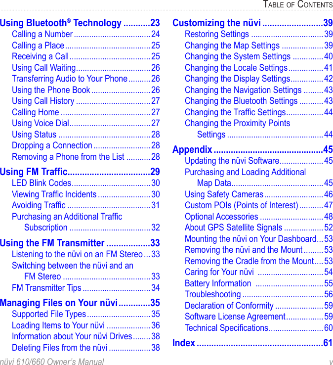 nüvi 610/660 Owner’s Manual  vTABLE OF CONTENTSUsing Bluetooth® Technology ...........23Calling a Number ...................................24Calling a Place .......................................25Receiving a Call .....................................25Using Call Waiting ..................................26Transferring Audio to Your Phone ..........26Using the Phone Book ...........................26Using Call History ..................................27Calling Home .........................................27Using Voice Dial .....................................27Using Status ..........................................28Dropping a Connection ..........................28Removing a Phone from the List ...........28Using FM Trafﬁc ..................................29LED Blink Codes ....................................30Viewing Trafﬁc Incidents ........................30Avoiding Trafﬁc ......................................31Purchasing an Additional Trafﬁc  Subscription .....................................32Using the FM Transmitter ..................33Listening to the nüvi on an FM Stereo ...33Switching between the nüvi and an  FM Stereo ........................................33FM Transmitter Tips ...............................34Managing Files on Your nüvi .............35Supported File Types .............................35Loading Items to Your nüvi ....................36Information about Your nüvi Drives ........38Deleting Files from the nüvi ...................38Customizing the nüvi .........................39Restoring Settings .................................39Changing the Map Settings ...................39Changing the System Settings ..............40Changing the Locale Settings ................41Changing the Display Settings ...............42Changing the Navigation Settings .........43Changing the Bluetooth Settings ...........43Changing the Trafﬁc Settings .................44Changing the Proximity Points  Settings ............................................44Appendix .............................................45Updating the nüvi Software ....................45Purchasing and Loading Additional  Map Data ..........................................45Using Safety Cameras ...........................46Custom POIs (Points of Interest) ...........47Optional Accessories .............................48About GPS Satellite Signals ..................52Mounting the nüvi on Your Dashboard ...53Removing the nüvi and the Mount .........53Removing the Cradle from the Mount ....53Caring for Your nüvi  ..............................54Battery Information  ...............................55Troubleshooting .....................................56Declaration of Conformity ......................59Software License Agreement ................. 59Technical Speciﬁcations .........................60Index ....................................................61