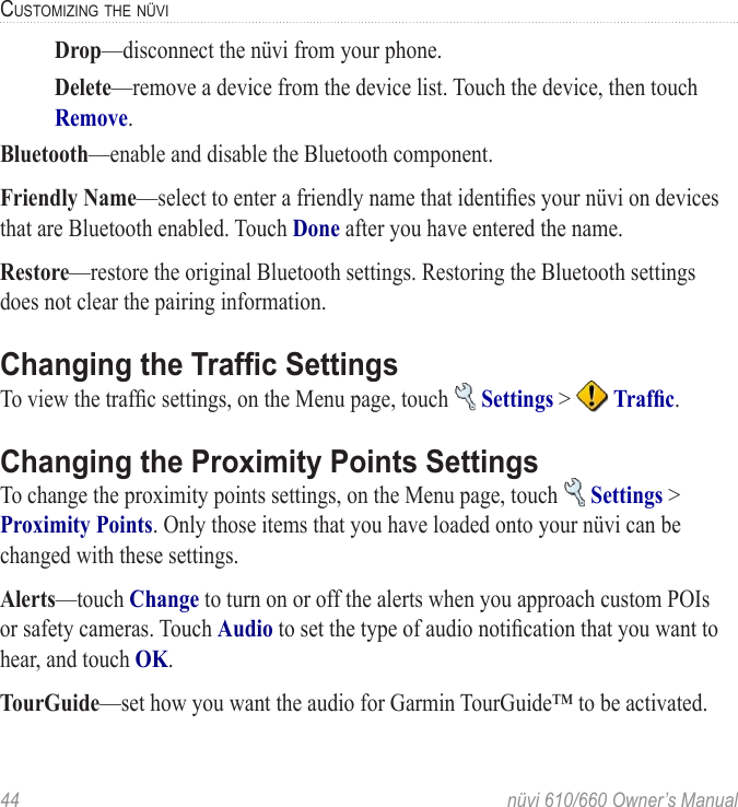 44  nüvi 610/660 Owner’s ManualCUSTOMIZING THE NÜVI  Drop—disconnect the nüvi from your phone.   Delete—remove a device from the device list. Touch the device, then touch Remove.Bluetooth—enable and disable the Bluetooth component. Friendly Name—select to enter a friendly name that identiﬁes your nüvi on devices that are Bluetooth enabled. Touch Done after you have entered the name. Restore—restore the original Bluetooth settings. Restoring the Bluetooth settings does not clear the pairing information. Changing the Trafﬁc SettingsTo view the trafﬁc settings, on the Menu page, touch   Settings &gt;   Trafﬁc. Changing the Proximity Points SettingsTo change the proximity points settings, on the Menu page, touch   Settings &gt; Proximity Points. Only those items that you have loaded onto your nüvi can be changed with these settings.Alerts—touch Change to turn on or off the alerts when you approach custom POIs or safety cameras. Touch Audio to set the type of audio notiﬁcation that you want to hear, and touch OK. TourGuide—set how you want the audio for Garmin TourGuide™ to be activated.
