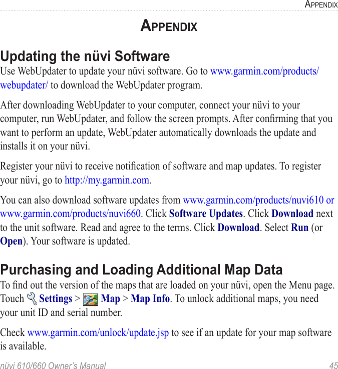 nüvi 610/660 Owner’s Manual  45APPENDIXAPPENDIXUpdating the nüvi SoftwareUse WebUpdater to update your nüvi software. Go to www.garmin.com/products/webupdater/ to download the WebUpdater program. After downloading WebUpdater to your computer, connect your nüvi to your computer, run WebUpdater, and follow the screen prompts. After conﬁrming that you want to perform an update, WebUpdater automatically downloads the update and installs it on your nüvi. Register your nüvi to receive notiﬁcation of software and map updates. To register your nüvi, go to http://my.garmin.com. You can also download software updates from www.garmin.com/products/nuvi610 or www.garmin.com/products/nuvi660. Click Software Updates. Click Download next to the unit software. Read and agree to the terms. Click Download. Select Run (or Open). Your software is updated.Purchasing and Loading Additional Map DataTo ﬁnd out the version of the maps that are loaded on your nüvi, open the Menu page. Touch   Settings &gt;   Map &gt; Map Info. To unlock additional maps, you need your unit ID and serial number. Check www.garmin.com/unlock/update.jsp to see if an update for your map software is available. 