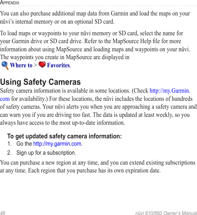 46  nüvi 610/660 Owner’s ManualAPPENDIXYou can also purchase additional map data from Garmin and load the maps on your nüvi’s internal memory or on an optional SD card. To load maps or waypoints to your nüvi memory or SD card, select the name for your Garmin drive or SD card drive. Refer to the MapSource Help ﬁle for more information about using MapSource and loading maps and waypoints on your nüvi. The waypoints you create in MapSource are displayed in    Where to &gt;   Favorites. Using Safety CamerasSafety camera information is available in some locations. (Check http://my.Garmin.com for availability.) For these locations, the nüvi includes the locations of hundreds of safety cameras. Your nüvi alerts you when you are approaching a safety camera and can warn you if you are driving too fast. The data is updated at least weekly, so you always have access to the most up-to-date information.To get updated safety camera information:1.  Go the http://my.garmin.com.2.  Sign up for a subscription.You can purchase a new region at any time, and you can extend existing subscriptions at any time. Each region that you purchase has its own expiration date.