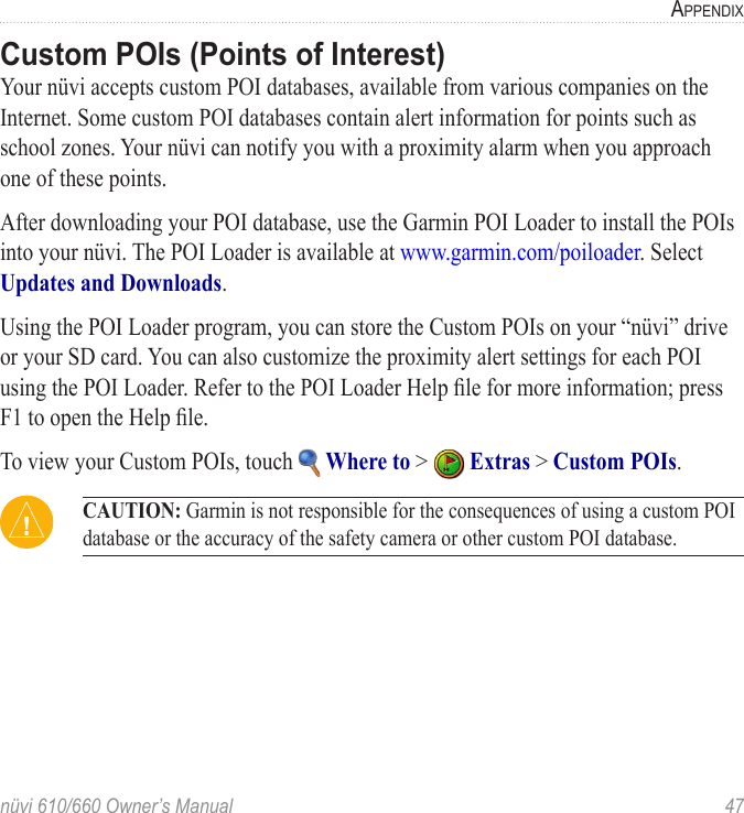 nüvi 610/660 Owner’s Manual  47APPENDIXCustom POIs (Points of Interest)Your nüvi accepts custom POI databases, available from various companies on the Internet. Some custom POI databases contain alert information for points such as school zones. Your nüvi can notify you with a proximity alarm when you approach one of these points.After downloading your POI database, use the Garmin POI Loader to install the POIs into your nüvi. The POI Loader is available at www.garmin.com/poiloader. Select Updates and Downloads. Using the POI Loader program, you can store the Custom POIs on your “nüvi” drive or your SD card. You can also customize the proximity alert settings for each POI using the POI Loader. Refer to the POI Loader Help ﬁle for more information; press F1 to open the Help ﬁle. To view your Custom POIs, touch   Where to &gt;   Extras &gt; Custom POIs.  CAUTION: Garmin is not responsible for the consequences of using a custom POI database or the accuracy of the safety camera or other custom POI database. 