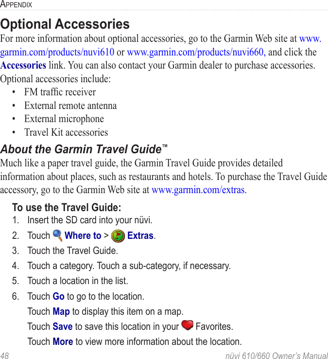 48  nüvi 610/660 Owner’s ManualAPPENDIXOptional AccessoriesFor more information about optional accessories, go to the Garmin Web site at www.garmin.com/products/nuvi610 or www.garmin.com/products/nuvi660, and click the Accessories link. You can also contact your Garmin dealer to purchase accessories. Optional accessories include:•  FM trafﬁc receiver•  External remote antenna•  External microphone•  Travel Kit accessories About the Garmin Travel Guide™ Much like a paper travel guide, the Garmin Travel Guide provides detailed information about places, such as restaurants and hotels. To purchase the Travel Guide accessory, go to the Garmin Web site at www.garmin.com/extras. To use the Travel Guide:1.  Insert the SD card into your nüvi. 2.  Touch   Where to &gt;   Extras. 3.  Touch the Travel Guide. 4.  Touch a category. Touch a sub-category, if necessary.5.  Touch a location in the list.6.  Touch Go to go to the location. Touch Map to display this item on a map. Touch Save to save this location in your   Favorites. Touch More to view more information about the location. 