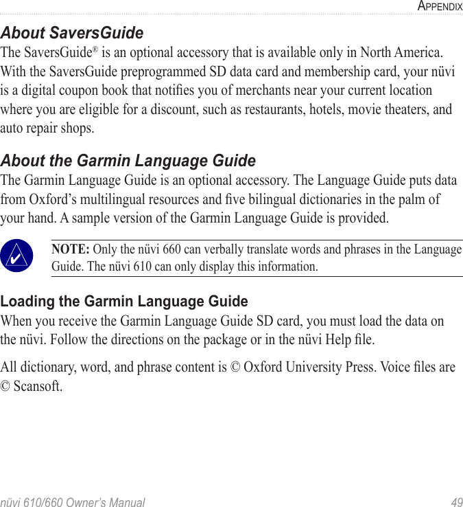 nüvi 610/660 Owner’s Manual  49APPENDIXAbout SaversGuideThe SaversGuide® is an optional accessory that is available only in North America.With the SaversGuide preprogrammed SD data card and membership card, your nüvi is a digital coupon book that notiﬁes you of merchants near your current location where you are eligible for a discount, such as restaurants, hotels, movie theaters, and auto repair shops.About the Garmin Language GuideThe Garmin Language Guide is an optional accessory. The Language Guide puts data from Oxford’s multilingual resources and ﬁve bilingual dictionaries in the palm of your hand. A sample version of the Garmin Language Guide is provided.   NOTE: Only the nüvi 660 can verbally translate words and phrases in the Language Guide. The nüvi 610 can only display this information.Loading the Garmin Language GuideWhen you receive the Garmin Language Guide SD card, you must load the data on the nüvi. Follow the directions on the package or in the nüvi Help ﬁle. All dictionary, word, and phrase content is © Oxford University Press. Voice ﬁles are © Scansoft.