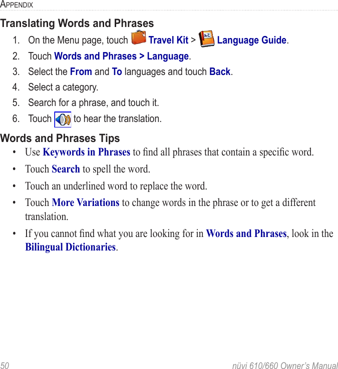 50  nüvi 610/660 Owner’s ManualAPPENDIXTranslating Words and Phrases1.  On the Menu page, touch   Travel Kit &gt;   Language Guide.2.  Touch Words and Phrases &gt; Language.3.  Select the From and To languages and touch Back.4.  Select a category.5.  Search for a phrase, and touch it.6.  Touch   to hear the translation. Words and Phrases Tips•  Use Keywords in Phrases to ﬁnd all phrases that contain a speciﬁc word. •  Touch Search to spell the word. •  Touch an underlined word to replace the word. •  Touch More Variations to change words in the phrase or to get a different translation.•  If you cannot ﬁnd what you are looking for in Words and Phrases, look in the Bilingual Dictionaries. 