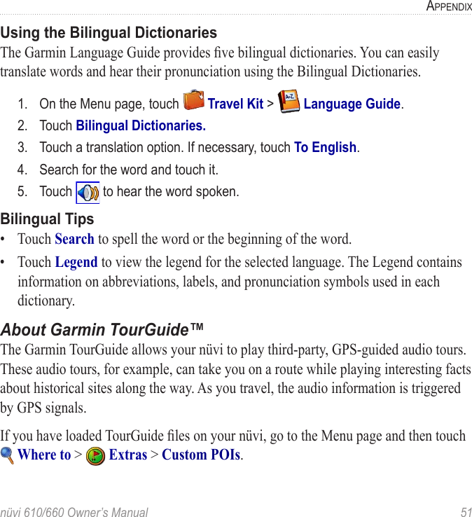 nüvi 610/660 Owner’s Manual  51APPENDIXUsing the Bilingual DictionariesThe Garmin Language Guide provides ﬁve bilingual dictionaries. You can easily translate words and hear their pronunciation using the Bilingual Dictionaries. 1.  On the Menu page, touch   Travel Kit &gt;   Language Guide.2.  Touch Bilingual Dictionaries.3.  Touch a translation option. If necessary, touch To English.4.  Search for the word and touch it.5.  Touch   to hear the word spoken.Bilingual Tips•  Touch Search to spell the word or the beginning of the word. •  Touch Legend to view the legend for the selected language. The Legend contains information on abbreviations, labels, and pronunciation symbols used in each dictionary.About Garmin TourGuide™The Garmin TourGuide allows your nüvi to play third-party, GPS-guided audio tours. These audio tours, for example, can take you on a route while playing interesting facts about historical sites along the way. As you travel, the audio information is triggered by GPS signals. If you have loaded TourGuide ﬁles on your nüvi, go to the Menu page and then touch  Where to &gt;   Extras &gt; Custom POIs.