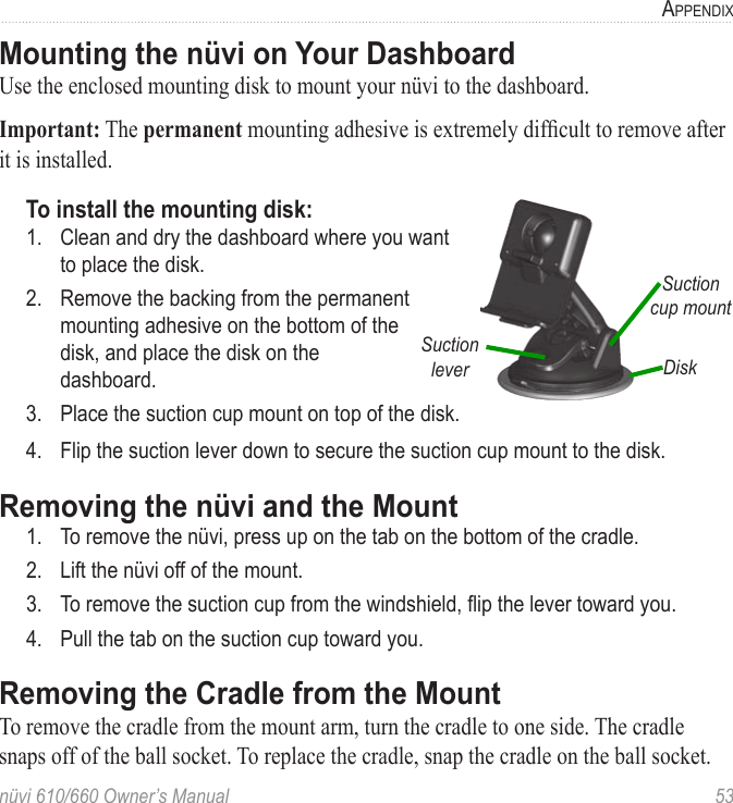 nüvi 610/660 Owner’s Manual  53APPENDIXMounting the nüvi on Your DashboardUse the enclosed mounting disk to mount your nüvi to the dashboard. Important: The permanent mounting adhesive is extremely difﬁcult to remove after it is installed. To install the mounting disk:                  DiskSuction cup mountSuction lever1.  Clean and dry the dashboard where you want  to place the disk.2.  Remove the backing from the permanent  mounting adhesive on the bottom of the  disk, and place the disk on the  dashboard.3.  Place the suction cup mount on top of the disk.4.  Flip the suction lever down to secure the suction cup mount to the disk.Removing the nüvi and the Mount1.  To remove the nüvi, press up on the tab on the bottom of the cradle. 2.  Lift the nüvi off of the mount.3.  To remove the suction cup from the windshield, ﬂip the lever toward you. 4.  Pull the tab on the suction cup toward you.Removing the Cradle from the MountTo remove the cradle from the mount arm, turn the cradle to one side. The cradle snaps off of the ball socket. To replace the cradle, snap the cradle on the ball socket. 