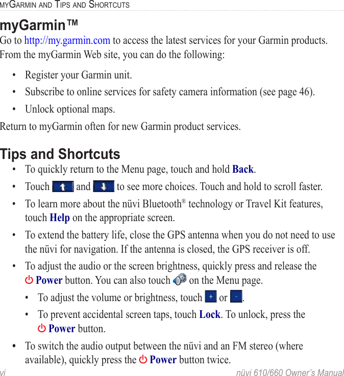 vi  nüvi 610/660 Owner’s ManualMYGARMIN AND TIPS AND SHORTCUTSmyGarmin™Go to http://my.garmin.com to access the latest services for your Garmin products. From the myGarmin Web site, you can do the following:•  Register your Garmin unit.•  Subscribe to online services for safety camera information (see page 46).•  Unlock optional maps.Return to myGarmin often for new Garmin product services. Tips and Shortcuts•  To quickly return to the Menu page, touch and hold Back.•  Touch   and   to see more choices. Touch and hold to scroll faster.•  To learn more about the nüvi Bluetooth® technology or Travel Kit features, touch Help on the appropriate screen. •  To extend the battery life, close the GPS antenna when you do not need to use the nüvi for navigation. If the antenna is closed, the GPS receiver is off. •  To adjust the audio or the screen brightness, quickly press and release the   Power button. You can also touch   on the Menu page.  •  To adjust the volume or brightness, touch   or  .  •  To prevent accidental screen taps, touch Lock. To unlock, press the     Power button. •  To switch the audio output between the nüvi and an FM stereo (where available), quickly press the   Power button twice. 