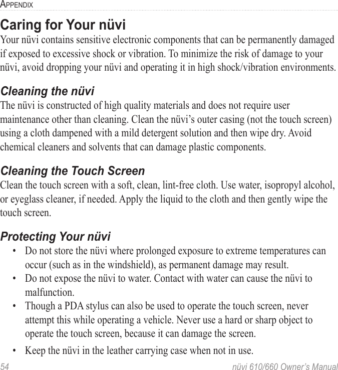 54  nüvi 610/660 Owner’s ManualAPPENDIXCaring for Your nüvi Your nüvi contains sensitive electronic components that can be permanently damaged if exposed to excessive shock or vibration. To minimize the risk of damage to your nüvi, avoid dropping your nüvi and operating it in high shock/vibration environments.Cleaning the nüviThe nüvi is constructed of high quality materials and does not require user maintenance other than cleaning. Clean the nüvi’s outer casing (not the touch screen) using a cloth dampened with a mild detergent solution and then wipe dry. Avoid chemical cleaners and solvents that can damage plastic components.Cleaning the Touch ScreenClean the touch screen with a soft, clean, lint-free cloth. Use water, isopropyl alcohol, or eyeglass cleaner, if needed. Apply the liquid to the cloth and then gently wipe the touch screen.Protecting Your nüvi•  Do not store the nüvi where prolonged exposure to extreme temperatures can occur (such as in the windshield), as permanent damage may result. •  Do not expose the nüvi to water. Contact with water can cause the nüvi to malfunction.•  Though a PDA stylus can also be used to operate the touch screen, never attempt this while operating a vehicle. Never use a hard or sharp object to operate the touch screen, because it can damage the screen.•  Keep the nüvi in the leather carrying case when not in use.