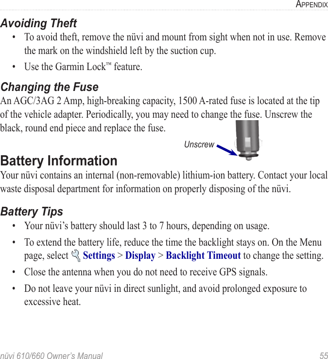 nüvi 610/660 Owner’s Manual  55APPENDIXAvoiding Theft•  To avoid theft, remove the nüvi and mount from sight when not in use. Remove the mark on the windshield left by the suction cup. •  Use the Garmin Lock™ feature. Changing the FuseAn AGC/3AG 2 Amp, high-breaking capacity, 1500 A-rated fuse is located at the tip of the vehicle adapter. Periodically, you may need to change the fuse. Unscrew the black, round end piece and replace the fuse.      UnscrewBattery Information Your nüvi contains an internal (non-removable) lithium-ion battery. Contact your local waste disposal department for information on properly disposing of the nüvi. Battery Tips•  Your nüvi’s battery should last 3 to 7 hours, depending on usage. •  To extend the battery life, reduce the time the backlight stays on. On the Menu page, select   Settings &gt; Display &gt; Backlight Timeout to change the setting.•  Close the antenna when you do not need to receive GPS signals. •  Do not leave your nüvi in direct sunlight, and avoid prolonged exposure to excessive heat. 