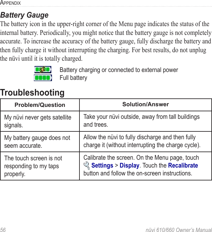 56  nüvi 610/660 Owner’s ManualAPPENDIXBattery GaugeThe battery icon in the upper-right corner of the Menu page indicates the status of the internal battery. Periodically, you might notice that the battery gauge is not completely accurate. To increase the accuracy of the battery gauge, fully discharge the battery and then fully charge it without interrupting the charging. For best results, do not unplug the nüvi until it is totally charged. Battery charging or connected to external powerFull batteryTroubleshootingProblem/Question Solution/AnswerMy nüvi never gets satellite signals.Take your nüvi outside, away from tall buildings and trees.My battery gauge does not seem accurate.Allow the nüvi to fully discharge and then fully charge it (without interrupting the charge cycle).The touch screen is not responding to my taps properly.Calibrate the screen. On the Menu page, touch   Settings &gt; Display. Touch the Recalibrate button and follow the on-screen instructions. 