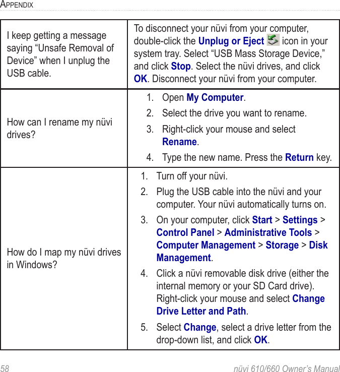 58  nüvi 610/660 Owner’s ManualAPPENDIXI keep getting a message saying “Unsafe Removal of Device” when I unplug the USB cable.To disconnect your nüvi from your computer, double-click the Unplug or Eject   icon in your system tray. Select “USB Mass Storage Device,” and click Stop. Select the nüvi drives, and click OK. Disconnect your nüvi from your computer. How can I rename my nüvi drives?1.  Open My Computer. 2.  Select the drive you want to rename. 3.  Right-click your mouse and select Rename. 4.  Type the new name. Press the Return key. How do I map my nüvi drives in Windows?1.  Turn off your nüvi. 2.  Plug the USB cable into the nüvi and your computer. Your nüvi automatically turns on. 3.  On your computer, click Start &gt; Settings &gt; Control Panel &gt; Administrative Tools &gt; Computer Management &gt; Storage &gt; Disk Management. 4.  Click a nüvi removable disk drive (either the internal memory or your SD Card drive). Right-click your mouse and select Change Drive Letter and Path.5.  Select Change, select a drive letter from the drop-down list, and click OK. 