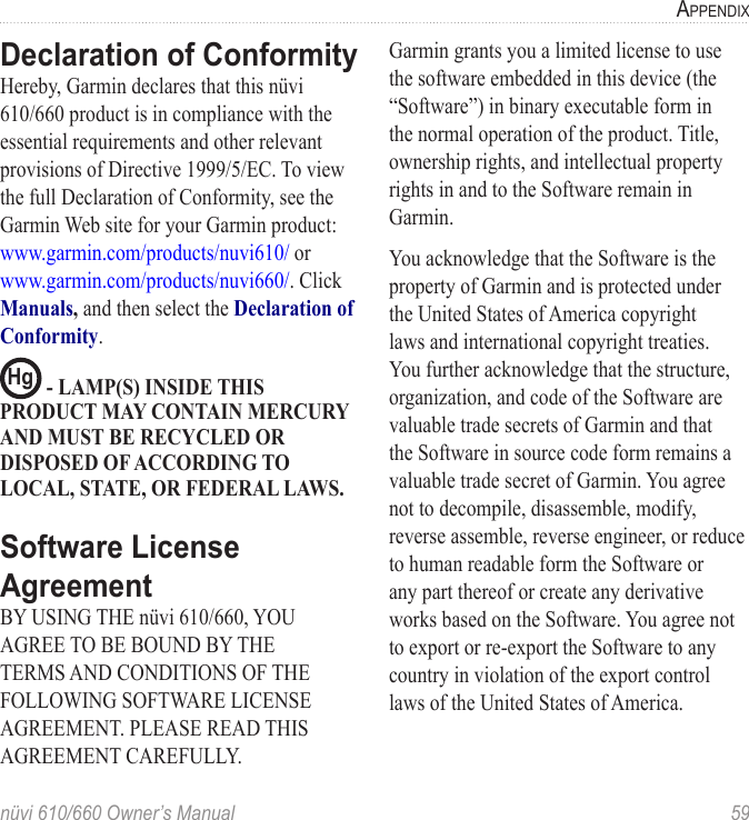 nüvi 610/660 Owner’s Manual  59APPENDIXDeclaration of ConformityHereby, Garmin declares that this nüvi 610/660 product is in compliance with the essential requirements and other relevant provisions of Directive 1999/5/EC. To view the full Declaration of Conformity, see the Garmin Web site for your Garmin product: www.garmin.com/products/nuvi610/ or www.garmin.com/products/nuvi660/. Click Manuals, and then select the Declaration of Conformity.Hg  - LAMP(S) INSIDE THIS PRODUCT MAY CONTAIN MERCURY AND MUST BE RECYCLED OR DISPOSED OF ACCORDING TO LOCAL, STATE, OR FEDERAL LAWS.Software License AgreementBY USING THE nüvi 610/660, YOU AGREE TO BE BOUND BY THE TERMS AND CONDITIONS OF THE FOLLOWING SOFTWARE LICENSE AGREEMENT. PLEASE READ THIS AGREEMENT CAREFULLY.Garmin grants you a limited license to use the software embedded in this device (the “Software”) in binary executable form in the normal operation of the product. Title, ownership rights, and intellectual property rights in and to the Software remain in Garmin.You acknowledge that the Software is the property of Garmin and is protected under the United States of America copyright laws and international copyright treaties. You further acknowledge that the structure, organization, and code of the Software are valuable trade secrets of Garmin and that the Software in source code form remains a valuable trade secret of Garmin. You agree not to decompile, disassemble, modify, reverse assemble, reverse engineer, or reduce to human readable form the Software or any part thereof or create any derivative works based on the Software. You agree not to export or re-export the Software to any country in violation of the export control laws of the United States of America.