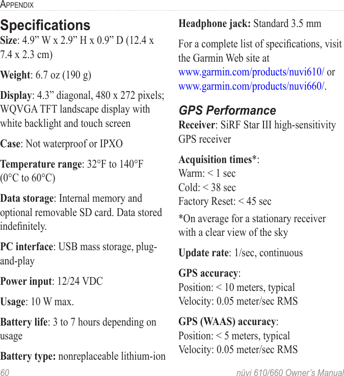 60  nüvi 610/660 Owner’s ManualAPPENDIXSpeciﬁcationsSize: 4.9” W x 2.9” H x 0.9” D (12.4 x 7.4 x 2.3 cm)Weight: 6.7 oz (190 g)Display: 4.3” diagonal, 480 x 272 pixels; WQVGA TFT landscape display with white backlight and touch screenCase: Not waterproof or IPXOTemperature range: 32°F to 140°F  (0°C to 60°C)Data storage: Internal memory and optional removable SD card. Data stored indeﬁnitely.PC interface: USB mass storage, plug-and-playPower input: 12/24 VDCUsage: 10 W max.Battery life: 3 to 7 hours depending on usageBattery type: nonreplaceable lithium-ionHeadphone jack: Standard 3.5 mm For a complete list of speciﬁcations, visit the Garmin Web site at  www.garmin.com/products/nuvi610/ or www.garmin.com/products/nuvi660/.GPS PerformanceReceiver: SiRF Star III high-sensitivity GPS receiverAcquisition times*: Warm: &lt; 1 sec Cold: &lt; 38 sec Factory Reset: &lt; 45 sec*On average for a stationary receiver with a clear view of the skyUpdate rate: 1/sec, continuousGPS accuracy:Position: &lt; 10 meters, typicalVelocity: 0.05 meter/sec RMSGPS (WAAS) accuracy:Position: &lt; 5 meters, typicalVelocity: 0.05 meter/sec RMS