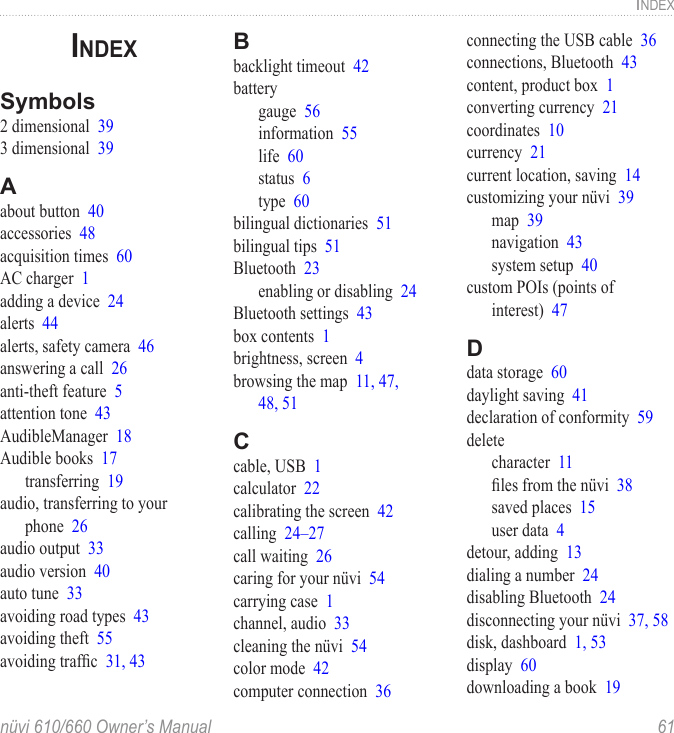 nüvi 610/660 Owner’s Manual  61INDEXINDEXSymbols2 dimensional  393 dimensional  39Aabout button  40accessories  48acquisition times  60AC charger  1adding a device  24alerts  44alerts, safety camera  46answering a call  26anti-theft feature  5attention tone  43AudibleManager  18Audible books  17transferring  19audio, transferring to your phone  26audio output  33audio version  40auto tune  33avoiding road types  43avoiding theft  55avoiding trafﬁc  31, 43Bbacklight timeout  42batterygauge  56information  55life  60status  6type  60bilingual dictionaries  51bilingual tips  51Bluetooth  23enabling or disabling  24Bluetooth settings  43box contents  1brightness, screen  4browsing the map  11, 47,  48, 51Ccable, USB  1calculator  22calibrating the screen  42calling  24–27call waiting  26caring for your nüvi  54carrying case  1channel, audio  33cleaning the nüvi  54color mode  42computer connection  36connecting the USB cable  36connections, Bluetooth  43content, product box  1converting currency  21coordinates  10currency  21current location, saving  14customizing your nüvi  39map  39navigation  43system setup  40custom POIs (points of  interest)  47Ddata storage  60daylight saving  41declaration of conformity  59deletecharacter  11ﬁles from the nüvi  38saved places  15user data  4detour, adding  13dialing a number  24disabling Bluetooth  24disconnecting your nüvi  37, 58disk, dashboard  1, 53display  60downloading a book  19