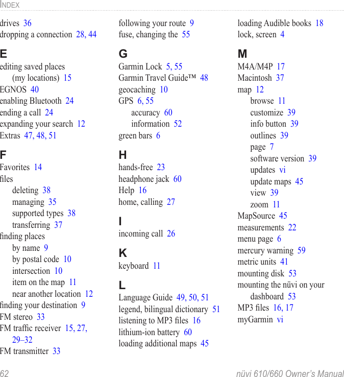 62  nüvi 610/660 Owner’s ManualINDEXdrives  36dropping a connection  28, 44Eediting saved places  (my locations)  15EGNOS  40enabling Bluetooth  24ending a call  24expanding your search  12Extras  47, 48, 51FFavorites  14ﬁlesdeleting  38managing  35supported types  38transferring  37ﬁnding placesby name  9by postal code  10intersection  10item on the map  11near another location  12ﬁnding your destination  9FM stereo  33FM trafﬁc receiver  15, 27, 29–32FM transmitter  33following your route  9fuse, changing the  55GGarmin Lock  5, 55Garmin Travel Guide™  48geocaching  10GPS  6, 55accuracy  60information  52green bars  6Hhands-free  23headphone jack  60Help  16home, calling  27Iincoming call  26Kkeyboard  11LLanguage Guide  49, 50, 51legend, bilingual dictionary  51listening to MP3 ﬁles  16lithium-ion battery  60loading additional maps  45loading Audible books  18lock, screen  4MM4A/M4P  17Macintosh  37map  12browse  11customize  39info button  39outlines  39page  7software version  39updates  viupdate maps  45view  39zoom  11MapSource  45measurements  22menu page  6mercury warning  59metric units  41mounting disk  53mounting the nüvi on your  dashboard  53MP3 ﬁles  16, 17myGarmin  vi