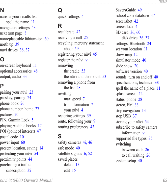 nüvi 610/660 Owner’s Manual  63INDEXNnarrow your results listspell the name  11navigation settings  43next turn page  8nonreplaceable lithium-ion  60north up  39nuvi drives  36, 37Oon-screen keyboard  11optional accessories  48output, audio  33Ppairing your nüvi  23passkey, pairing  24phone book  26phone number, home  27pictures  20PIN, Garmin Lock  5playing Audible books  17POI (point of interest)  47postal code  10power input  60present location, saving  14protecting your nüvi  54proximity points  44purchasing a trafﬁc  subscription  32Qquick settings  4Rrecalibrate  42receiving a call  25recycling, mercury statement about  59registering your nüvi  45register the nüvi  viremovingthe cradle  53the nüvi and the mount  53removing a phone from  the list  28resettingmax speed  7trip information  7your nüvi  4restoring settings  39route, following your  9routing preferences  43Ssafety cameras  vi, 46safe mode  40satellite signals  6, 52saved placesdelete  15edit  15SaversGuide  49school zone database  47screenshot  42screen lock  4SD card  36, 60disk drive  36, 37settings, Bluetooth  24set your location  11show map  12simulator mode  40slide show  20software version  40sounds, turn on and off  40speciﬁcations, technical  60spell the name of a place  11splash screen  42status, phone  28stereo, FM  33stop navigation  13stop USB  37storing your nüvi  54subscribe to safety camera information  visupported ﬁle types  35switchingbetween calls  26to call waiting  26system setup  40