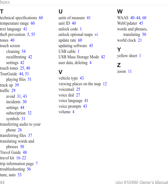64  nüvi 610/660 Owner’s ManualINDEXTtechnical speciﬁcations  60temperature range  60text language  41theft prevention  5, 55tones  40touch screencleaning  54recalibrating  42settings  42touch tones  25, 40TourGuide  44, 51playing ﬁles  51track up  39trafﬁc  29avoid  31, 43incidents  30settings  44subscription  32symbols  31transferring audio to your phone  26transferring ﬁles  37translating words and  phrases  50Travel Guide  48travel kit  16–22trip information page  7troubleshooting  56tune, auto  33Uunits of measure  41unit ID  40unlock code  1unlock optional maps  viupdate rate  60updating software  45USB cable  1USB Mass Storage Mode  42user data, deleting  4Vvehicle type  43viewing places on the map  12voicemail  25voice dial  27voice language  41voice prompts  43volume  4WWAAS  40–44, 60WebUpdater  45words and phrases,  translating  50world clock  21Yyellow sheet  1Zzoom  11