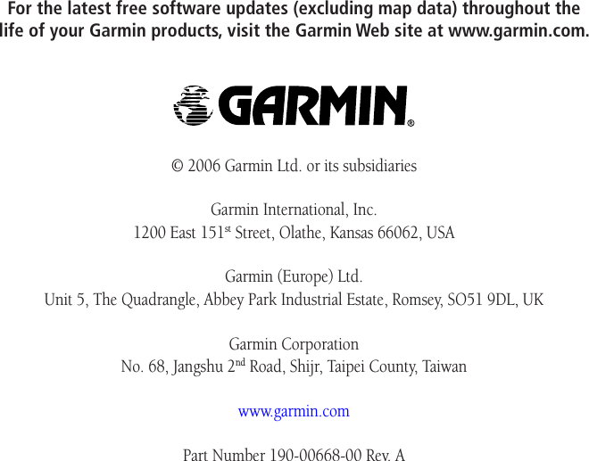 For the latest free software updates (excluding map data) throughout the life of your Garmin products, visit the Garmin Web site at www.garmin.com.© 2006 Garmin Ltd. or its subsidiariesGarmin International, Inc. 1200 East 151st Street, Olathe, Kansas 66062, USAGarmin (Europe) Ltd. Unit 5, The Quadrangle, Abbey Park Industrial Estate, Romsey, SO51 9DL, UKGarmin Corporation No. 68, Jangshu 2nd Road, Shijr, Taipei County, Taiwanwww.garmin.comPart Number 190-00668-00 Rev. A
