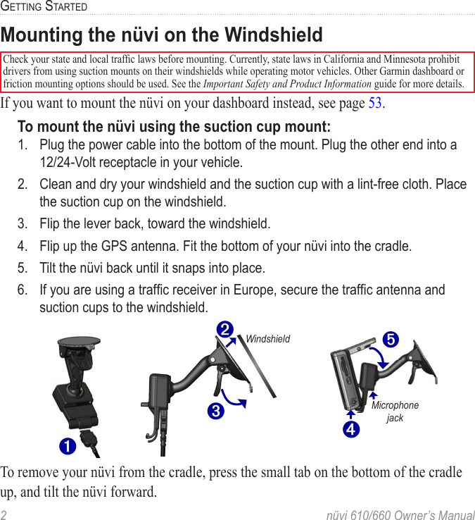 2  nüvi 610/660 Owner’s ManualGETTING STARTEDMounting the nüvi on the WindshieldCheck your state and local trafﬁc laws before mounting. Currently, state laws in California and Minnesota prohibit drivers from using suction mounts on their windshields while operating motor vehicles. Other Garmin dashboard or friction mounting options should be used. See the Important Safety and Product Information guide for more details.If you want to mount the nüvi on your dashboard instead, see page 53.To mount the nüvi using the suction cup mount:1.  Plug the power cable into the bottom of the mount. Plug the other end into a 12/24-Volt receptacle in your vehicle.2.  Clean and dry your windshield and the suction cup with a lint-free cloth. Place the suction cup on the windshield. 3.  Flip the lever back, toward the windshield. 4.  Flip up the GPS antenna. Fit the bottom of your nüvi into the cradle.5.  Tilt the nüvi back until it snaps into place.6.  If you are using a trafﬁc receiver in Europe, secure the trafﬁc antenna and suction cups to the windshield. ➌➋Windshield➍Microphone jack➎➊To remove your nüvi from the cradle, press the small tab on the bottom of the cradle up, and tilt the nüvi forward. 