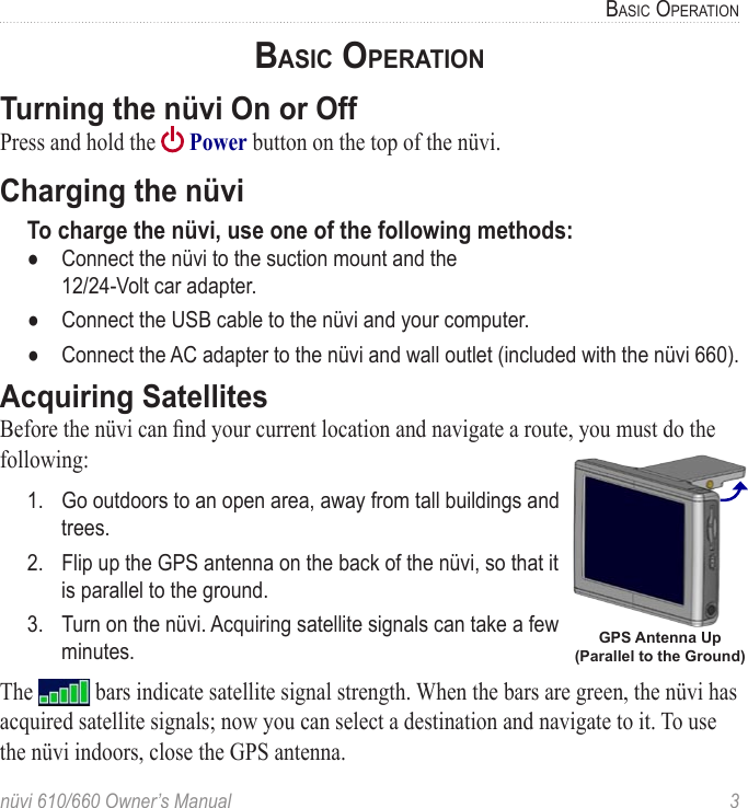 nüvi 610/660 Owner’s Manual  3BASIC OPERATIONBASIC OPERATIONTurning the nüvi On or OffPress and hold the   Power button on the top of the nüvi. Charging the nüviTo charge the nüvi, use one of the following methods:●  Connect the nüvi to the suction mount and the  12/24-Volt car adapter.●  Connect the USB cable to the nüvi and your computer.●  Connect the AC adapter to the nüvi and wall outlet (included with the nüvi 660). Acquiring SatellitesBefore the nüvi can ﬁnd your current location and navigate a route, you must do the following:1.  Go outdoors to an open area, away from tall buildings and trees.2.  Flip up the GPS antenna on the back of the nüvi, so that it is parallel to the ground.3.  Turn on the nüvi. Acquiring satellite signals can take a few minutes. The   bars indicate satellite signal strength. When the bars are green, the nüvi has acquired satellite signals; now you can select a destination and navigate to it. To use the nüvi indoors, close the GPS antenna. GPS Antenna Up (Parallel to the Ground)