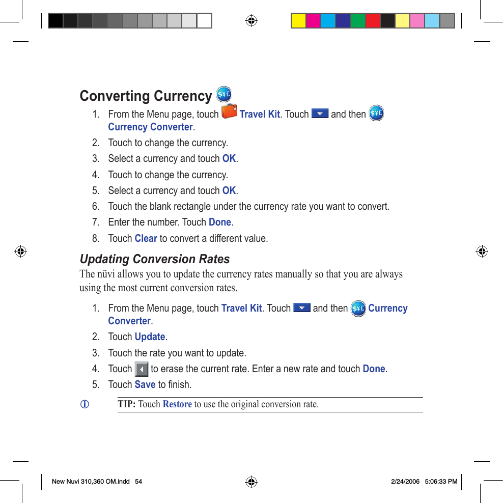 Converting   Currency 1.  From the Menu page, touch   Travel Kit. Touch   and then   Currency Converter. 2.  Touch to change the currency.3.  Select a currency and touch OK. 4.  Touch to change the currency.5.  Select a currency and touch OK. 6.  Touch the blank rectangle under the currency rate you want to convert.7.  Enter the number. Touch Done. 8.  Touch Clear to convert a different value. Updating Conversion RatesThe nüvi allows you to update the currency rates manually so that you are always using the most current conversion rates. 1.  From the Menu page, touch Travel Kit. Touch   and then   Currency Converter. 2.  Touch Update.3.  Touch the rate you want to update. 4.  Touch   to erase the current rate. Enter a new rate and touch Done. 5.  Touch Save to ﬁ nish.  TIP: Touch Restore to use the original conversion rate. New Nuvi 310,360 OM.indd   54 2/24/2006   5:06:33 PM