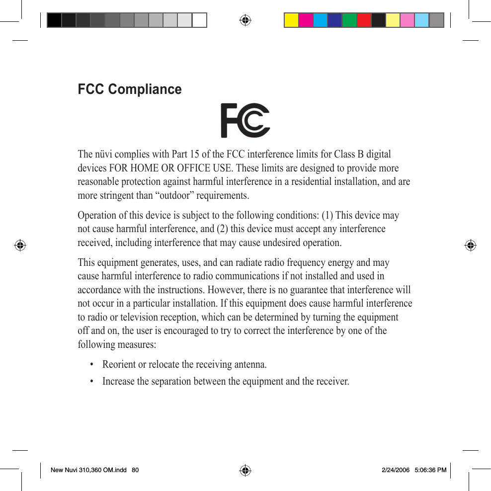 FCC ComplianceThe nüvi complies with Part 15 of the FCC interference limits for Class B digital devices FOR HOME OR OFFICE USE. These limits are designed to provide more reasonable protection against harmful interference in a residential installation, and are more stringent than “outdoor” requirements.Operation of this device is subject to the following conditions: (1) This device may not cause harmful interference, and (2) this device must accept any interference received, including interference that may cause undesired operation.This equipment generates, uses, and can radiate radio frequency energy and may cause harmful interference to radio communications if not installed and used in accordance with the instructions. However, there is no guarantee that interference will not occur in a particular installation. If this equipment does cause harmful interference to radio or television reception, which can be determined by turning the equipment off and on, the user is encouraged to try to correct the interference by one of the following measures:•  Reorient or relocate the receiving antenna.•  Increase the separation between the equipment and the receiver.New Nuvi 310,360 OM.indd   80 2/24/2006   5:06:36 PM