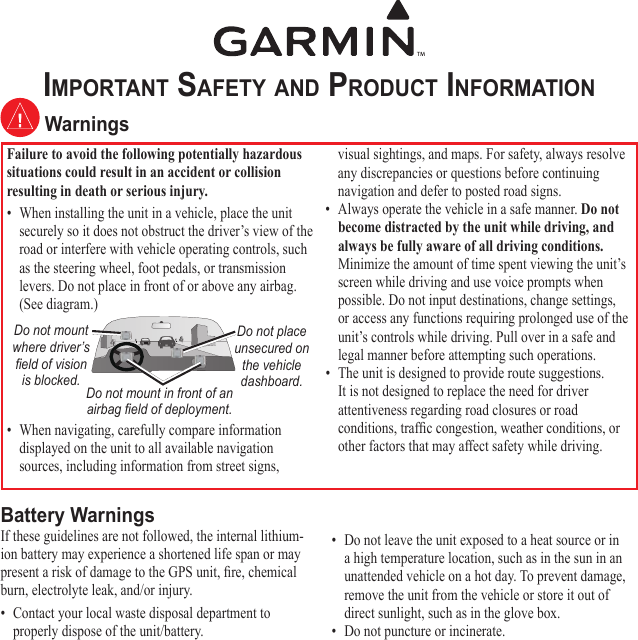Important Safety and product InformatIon WarningsFailure to avoid the following potentially hazardous situations could result in an accident or collision resulting in death or serious injury.•  When installing the unit in a vehicle, place the unit securely so it does not obstruct the driver’s view of the road or interfere with vehicle operating controls, such as the steering wheel, foot pedals, or transmission levers. Do not place in front of or above any airbag. (See diagram.)Do not mount where driver’s  eld of vision is blocked.Do not place unsecured on the vehicle dashboard.Do not mount in front of an airbag eld of deployment.•  When navigating, carefully compare information displayed on the unit to all available navigation sources, including information from street signs, visual sightings, and maps. For safety, always resolve any discrepancies or questions before continuing navigation and defer to posted road signs.•  Always operate the vehicle in a safe manner. Do not become distracted by the unit while driving, and always be fully aware of all driving conditions. Minimize the amount of time spent viewing the unit’s screen while driving and use voice prompts when possible. Do not input destinations, change settings, or access any functions requiring prolonged use of the unit’s controls while driving. Pull over in a safe and legal manner before attempting such operations.•  The unit is designed to provide route suggestions. It is not designed to replace the need for driver attentiveness regarding road closures or road conditions, trafc congestion, weather conditions, or other factors that may affect safety while driving.Battery WarningsIf these guidelines are not followed, the internal lithium-ion battery may experience a shortened life span or may present a risk of damage to the GPS unit, re, chemical burn, electrolyte leak, and/or injury.•  Contact your local waste disposal department to properly dispose of the unit/battery.•  Do not leave the unit exposed to a heat source or in a high temperature location, such as in the sun in an unattended vehicle on a hot day. To prevent damage, remove the unit from the vehicle or store it out of direct sunlight, such as in the glove box. •  Do not puncture or incinerate. 