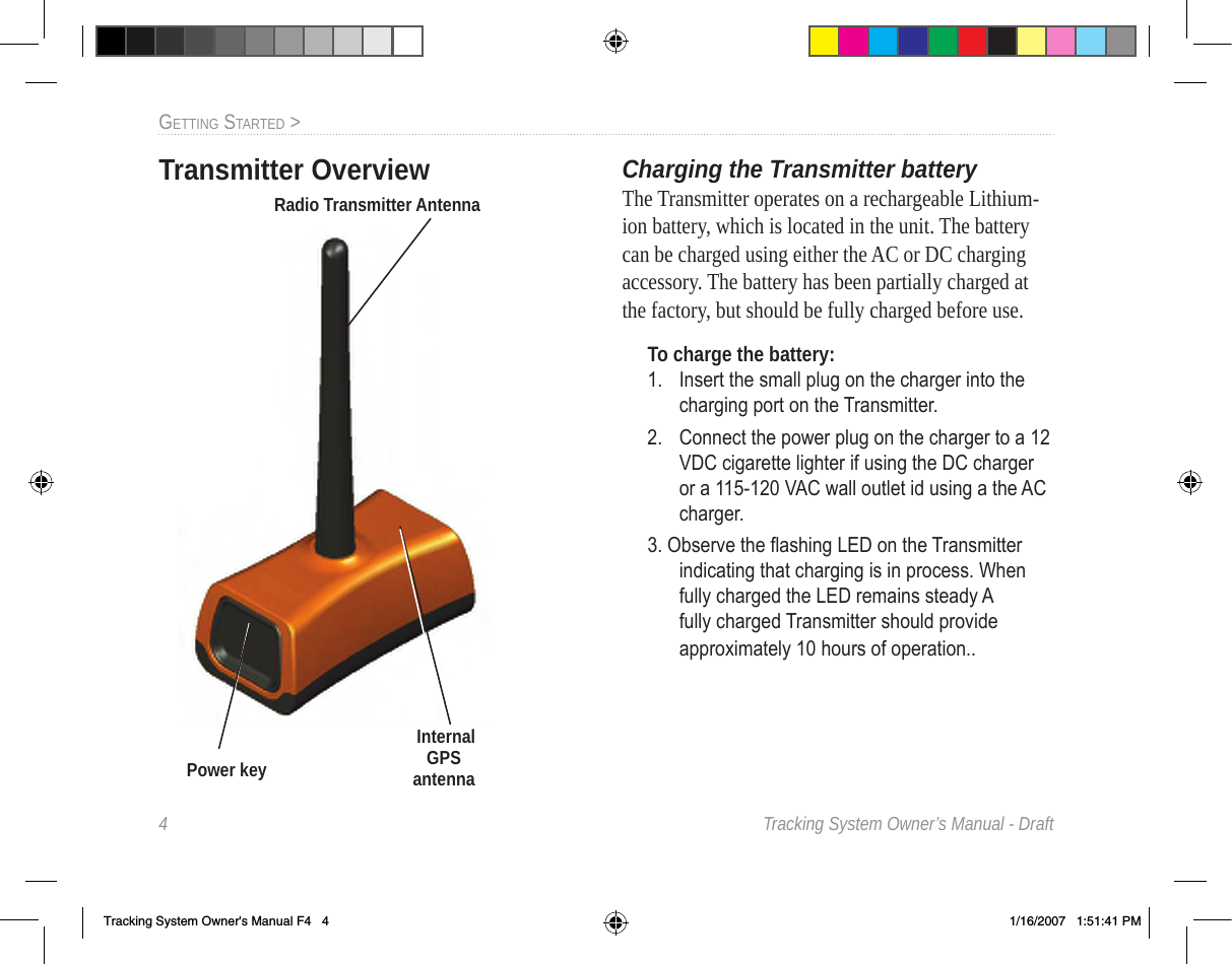 4  Tracking System Owner’s Manual - DraftGettInG Started &gt;  Charging the Transmitter batteryThe Transmitter operates on a rechargeable Lithium-ion battery, which is located in the unit. The battery can be charged using either the AC or DC charging accessory. The battery has been partially charged at the factory, but should be fully charged before use.To charge the battery:1.  Insert the small plug on the charger into the charging port on the Transmitter. 2.  Connect the power plug on the charger to a 12 VDC cigarette lighter if using the DC charger or a 115-120 VAC wall outlet id using a the AC charger.3. Observe the ashing LED on the Transmitter indicating that charging is in process. When fully charged the LED remains steady A fully charged Transmitter should provide approximately 10 hours of operation..  InternalGPS antennaRadio Transmitter AntennaPower keyTransmitter OverviewTracking System Owner&apos;s Manual F4   4 1/16/2007   1:51:41 PM