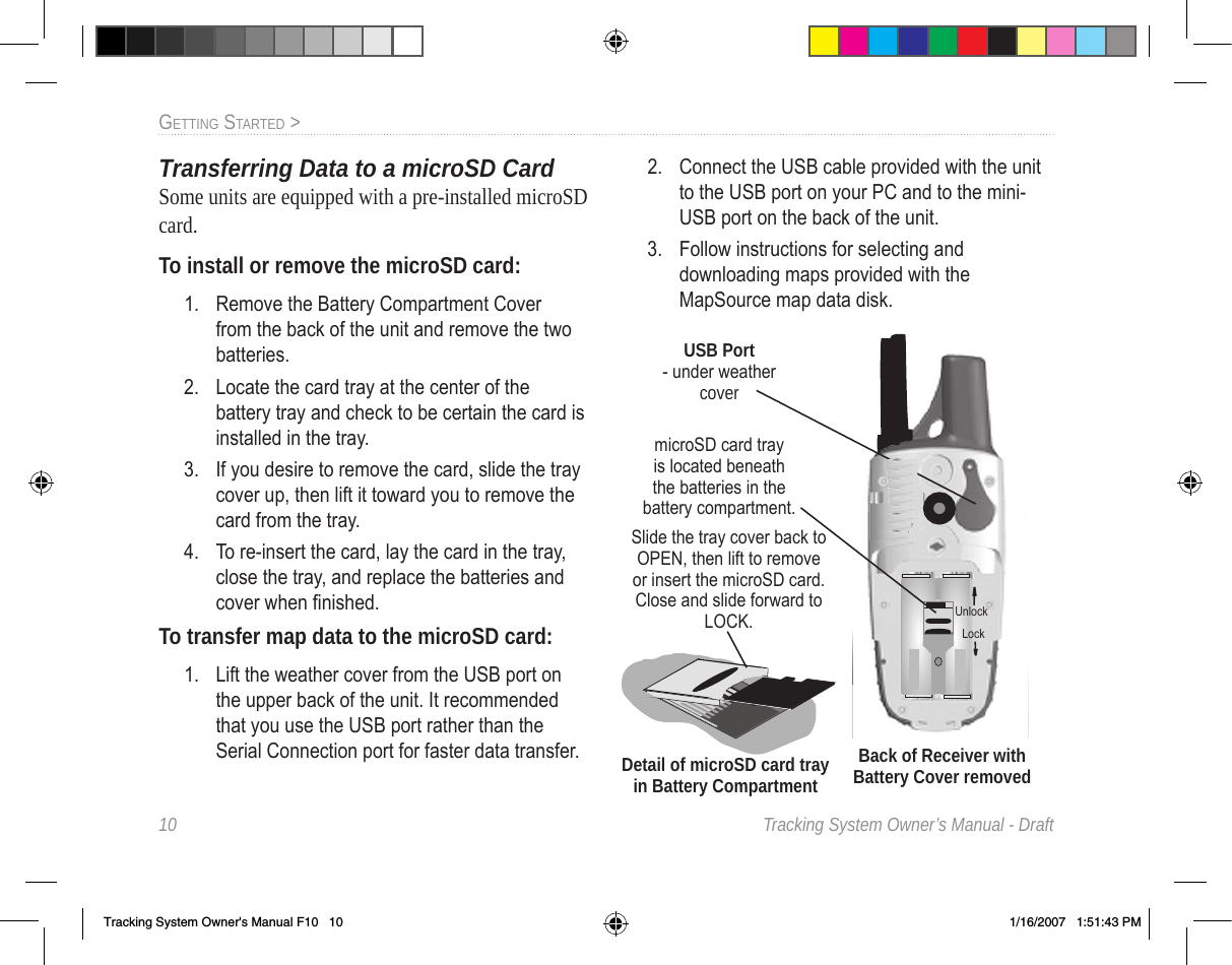 10  Tracking System Owner’s Manual - DraftGettInG Started &gt;  Transferring Data to a microSD CardSome units are equipped with a pre-installed microSD card. To install or remove the microSD card:1.  Remove the Battery Compartment Cover from the back of the unit and remove the two batteries.2.  Locate the card tray at the center of the battery tray and check to be certain the card is installed in the tray.3.  If you desire to remove the card, slide the tray cover up, then lift it toward you to remove the card from the tray. 4.  To re-insert the card, lay the card in the tray, close the tray, and replace the batteries and cover when nished.To transfer map data to the microSD card:1.  Lift the weather cover from the USB port on the upper back of the unit. It recommended that you use the USB port rather than the Serial Connection port for faster data transfer.2.  Connect the USB cable provided with the unit to the USB port on your PC and to the mini-USB port on the back of the unit.3.  Follow instructions for selecting and downloading maps provided with the MapSource map data disk.USB Port  - under weather coverBack of Receiver with Battery Cover removedSlide the tray cover back to OPEN, then lift to remove or insert the microSD card.  Close and slide forward to LOCK.Detail of microSD card tray in Battery CompartmentmicroSD card tray is located beneath the batteries in the battery compartment.UnlockLockTracking System Owner&apos;s Manual F10   10 1/16/2007   1:51:43 PM