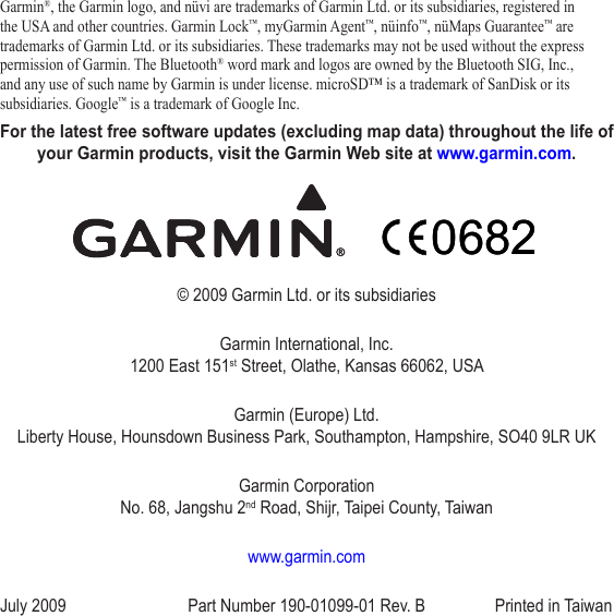 Garmin®, the Garmin logo, and nüvi are trademarks of Garmin Ltd. or its subsidiaries, registered in the USA and other countries. Garmin Lock™, myGarmin Agent™, nüinfo™, nüMaps Guarantee™ are trademarks of Garmin Ltd. or its subsidiaries. These trademarks may not be used without the express permission of Garmin. The Bluetooth® word mark and logos are owned by the Bluetooth SIG, Inc., and any use of such name by Garmin is under license. microSD™ is a trademark of SanDisk or its subsidiaries. Google™ is a trademark of Google Inc.For the latest free software updates (excluding map data) throughout the life of your Garmin products, visit the Garmin Web site at www.garmin.com.© 2009 Garmin Ltd. or its subsidiariesGarmin International, Inc. 1200 East 151st Street, Olathe, Kansas 66062, USAGarmin (Europe) Ltd. Liberty House, Hounsdown Business Park, Southampton, Hampshire, SO40 9LR UKGarmin Corporation No. 68, Jangshu 2nd Road, Shijr, Taipei County, Taiwanwww.garmin.comJuly 2009  Part Number 190-01099-01 Rev. B  Printed in Taiwan06820682