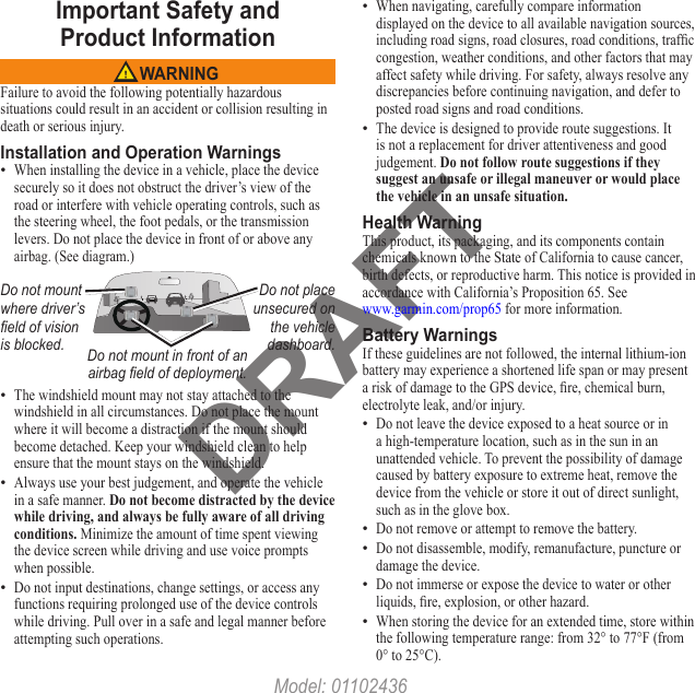 DRAFTImportant Safety and  Product Information WARNINGFailure to avoid the following potentially hazardous situations could result in an accident or collision resulting in death or serious injury.Installation and Operation WarningsWhen installing the device in a vehicle, place the device securely so it does not obstruct the driver’s view of the road or interfere with vehicle operating controls, such as the steering wheel, the foot pedals, or the transmission levers. Do not place the device in front of or above any airbag. (See diagram.)Do not mount where driver’s eld of vision is blocked.Do not place unsecured on the vehicle dashboard.Do not mount in front of an airbag eld of deployment.The windshield mount may not stay attached to the windshield in all circumstances. Do not place the mount where it will become a distraction if the mount should become detached. Keep your windshield clean to help ensure that the mount stays on the windshield.Always use your best judgement, and operate the vehicle in a safe manner. Do not become distracted by the device while driving, and always be fully aware of all driving conditions. Minimize the amount of time spent viewing the device screen while driving and use voice prompts when possible. Do not input destinations, change settings, or access any functions requiring prolonged use of the device controls while driving. Pull over in a safe and legal manner before attempting such operations.••••When navigating, carefully compare information displayed on the device to all available navigation sources, including road signs, road closures, road conditions, trafc congestion, weather conditions, and other factors that may affect safety while driving. For safety, always resolve any discrepancies before continuing navigation, and defer to posted road signs and road conditions.The device is designed to provide route suggestions. It is not a replacement for driver attentiveness and good judgement. Do not follow route suggestions if they suggest an unsafe or illegal maneuver or would place the vehicle in an unsafe situation.Health WarningThis product, its packaging, and its components contain chemicals known to the State of California to cause cancer, birth defects, or reproductive harm. This notice is provided in accordance with California’s Proposition 65. See  www.garmin.com/prop65 for more information.Battery WarningsIf these guidelines are not followed, the internal lithium-ion battery may experience a shortened life span or may present a risk of damage to the GPS device, re, chemical burn, electrolyte leak, and/or injury.Do not leave the device exposed to a heat source or in a high-temperature location, such as in the sun in an unattended vehicle. To prevent the possibility of damage caused by battery exposure to extreme heat, remove the device from the vehicle or store it out of direct sunlight, such as in the glove box. Do not remove or attempt to remove the battery.Do not disassemble, modify, remanufacture, puncture or damage the device. Do not immerse or expose the device to water or other liquids, re, explosion, or other hazard.When storing the device for an extended time, store within the following temperature range: from 32° to 77°F (from 0° to 25°C). •••••••Model: 01102436