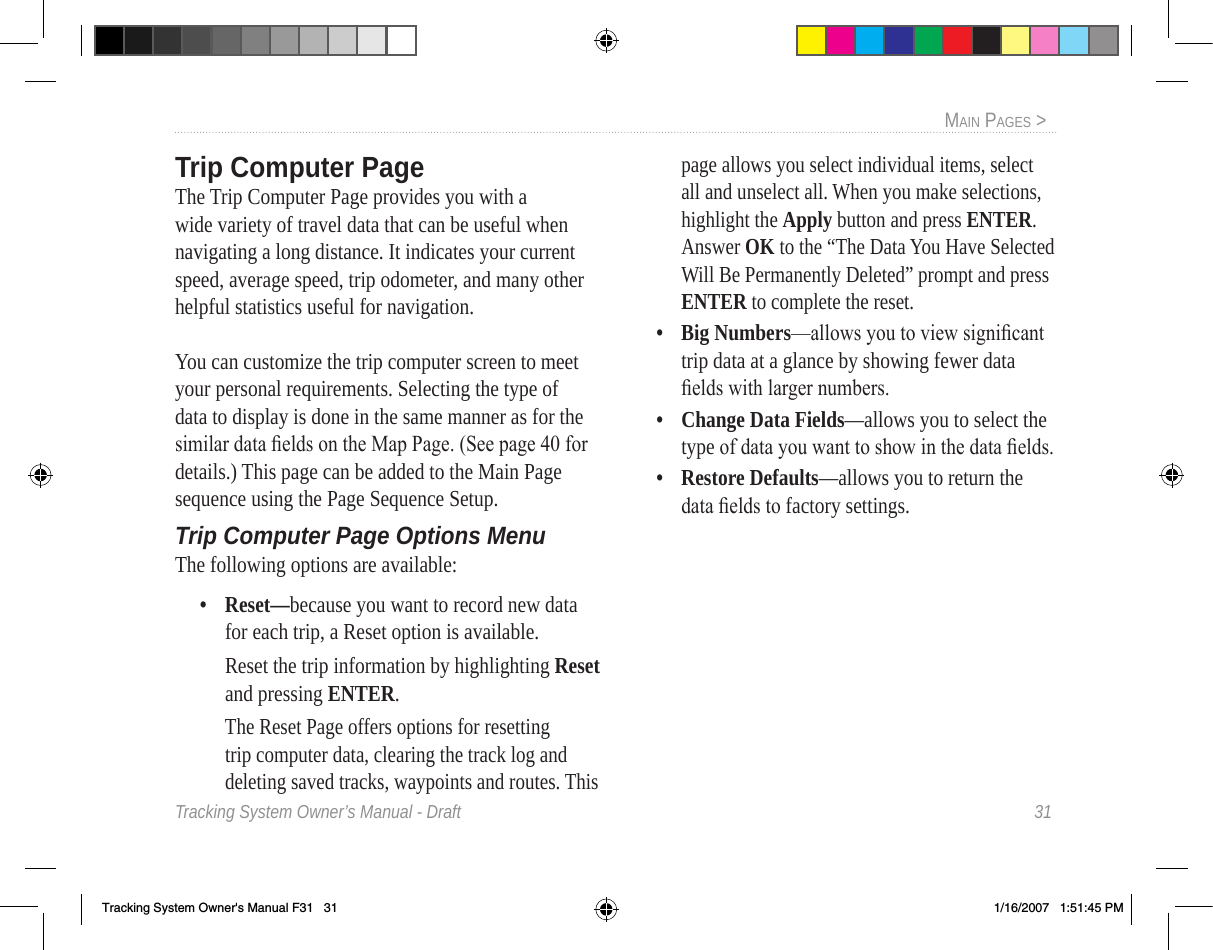 Tracking System Owner’s Manual - Draft  31MaIn paGeS &gt;  Trip Computer PageThe Trip Computer Page provides you with a wide variety of travel data that can be useful when navigating a long distance. It indicates your current speed, average speed, trip odometer, and many other helpful statistics useful for navigation.You can customize the trip computer screen to meet your personal requirements. Selecting the type of data to display is done in the same manner as for the similar data elds on the Map Page. (See page 40 for details.) This page can be added to the Main Page sequence using the Page Sequence Setup.Trip Computer Page Options MenuThe following options are available:•  Reset—because you want to record new data for each trip, a Reset option is available.  Reset the trip information by highlighting Reset and pressing ENTER.  The Reset Page offers options for resetting trip computer data, clearing the track log and deleting saved tracks, waypoints and routes. This page allows you select individual items, select all and unselect all. When you make selections, highlight the Apply button and press ENTER.  Answer OK to the “The Data You Have Selected Will Be Permanently Deleted” prompt and press ENTER to complete the reset.•  Big Numbers—allows you to view signicant trip data at a glance by showing fewer data elds with larger numbers.•  Change Data Fields—allows you to select the type of data you want to show in the data elds.•  Restore Defaults—allows you to return the data elds to factory settings.Tracking System Owner&apos;s Manual F31   31 1/16/2007   1:51:45 PM