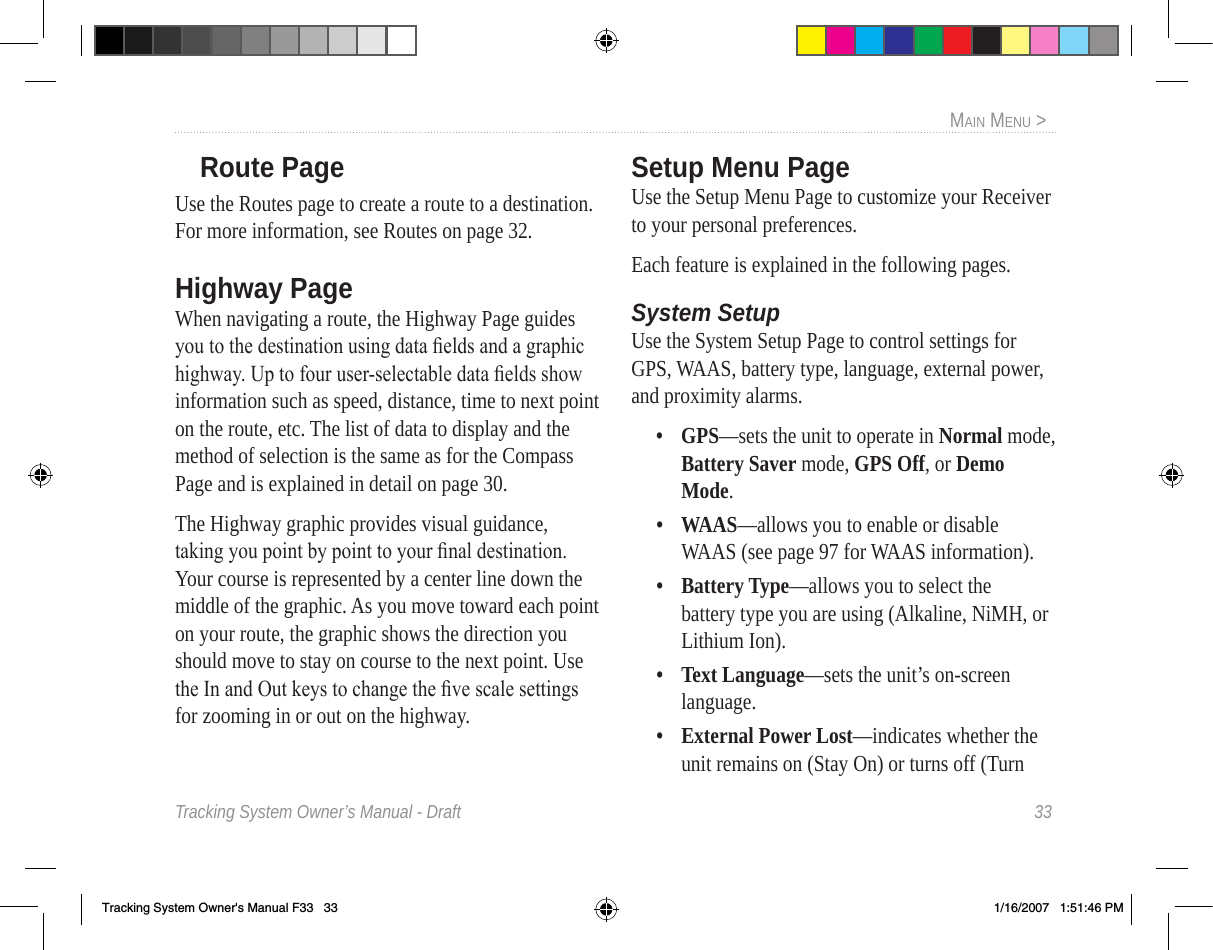 Tracking System Owner’s Manual - Draft  33MaIn Menu &gt;  Route PageUse the Routes page to create a route to a destination. For more information, see Routes on page 32.Highway PageWhen navigating a route, the Highway Page guides you to the destination using data elds and a graphic highway. Up to four user-selectable data elds show information such as speed, distance, time to next point on the route, etc. The list of data to display and the method of selection is the same as for the Compass Page and is explained in detail on page 30.The Highway graphic provides visual guidance, taking you point by point to your nal destination. Your course is represented by a center line down the middle of the graphic. As you move toward each point on your route, the graphic shows the direction you should move to stay on course to the next point. Use the In and Out keys to change the ve scale settings for zooming in or out on the highway.Setup Menu PageUse the Setup Menu Page to customize your Receiver to your personal preferences.Each feature is explained in the following pages.System SetupUse the System Setup Page to control settings for GPS, WAAS, battery type, language, external power, and proximity alarms.•  GPS—sets the unit to operate in Normal mode, Battery Saver mode, GPS Off, or Demo Mode.•  WAAS—allows you to enable or disable WAAS (see page 97 for WAAS information).•  Battery Type—allows you to select the battery type you are using (Alkaline, NiMH, or Lithium Ion).•  Text Language—sets the unit’s on-screen language.•  External Power Lost—indicates whether the unit remains on (Stay On) or turns off (Turn Tracking System Owner&apos;s Manual F33   33 1/16/2007   1:51:46 PM
