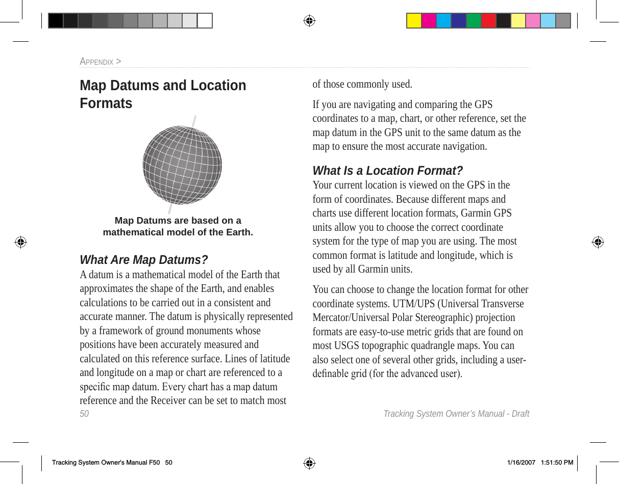 50  Tracking System Owner’s Manual - DraftappendIx &gt;  Map Datums and Location FormatsWhat Are  Map Datums?A datum is a mathematical model of the Earth that approximates the shape of the Earth, and enables calculations to be carried out in a consistent and accurate manner. The datum is physically represented by a framework of ground monuments whose positions have been accurately measured and calculated on this reference surface. Lines of latitude and longitude on a map or chart are referenced to a speci c map datum. Every chart has a map datum reference and the Receiver can be set to match most of those commonly used.If you are navigating and comparing the GPS coordinates to a map, chart, or other reference, set the map datum in the GPS unit to the same datum as the map to ensure the most accurate navigation.What Is a  Location Format?Your current location is viewed on the GPS in the form of coordinates. Because different maps and charts use different location formats, Garmin GPS units allow you to choose the correct coordinate system for the type of map you are using. The most common format is latitude and longitude, which is used by all Garmin units. You can choose to change the location format for other coordinate systems. UTM/UPS (Universal Transverse Mercator/Universal Polar Stereographic) projection formats are easy-to-use metric grids that are found on most USGS topographic quadrangle maps. You can also select one of several other grids, including a user-de nable grid (for the advanced user).Map Datums are based on a mathematical model of the Earth.Tracking System Owner&apos;s Manual F50   50 1/16/2007   1:51:50 PM